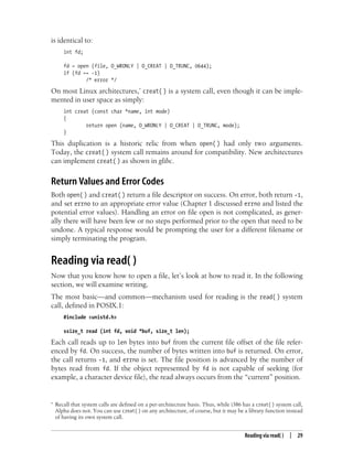 Reading via read( ) | 29
is identical to:
int fd;
fd = open (file, O_WRONLY | O_CREAT | O_TRUNC, 0644);
if (fd == -1)
/* error */
On most Linux architectures,* creat( ) is a system call, even though it can be imple-
mented in user space as simply:
int creat (const char *name, int mode)
{
return open (name, O_WRONLY | O_CREAT | O_TRUNC, mode);
}
This duplication is a historic relic from when open( ) had only two arguments.
Today, the creat( ) system call remains around for compatibility. New architectures
can implement creat( ) as shown in glibc.
Return Values and Error Codes
Both open( ) and creat( ) return a file descriptor on success. On error, both return -1,
and set errno to an appropriate error value (Chapter 1 discussed errno and listed the
potential error values). Handling an error on file open is not complicated, as gener-
ally there will have been few or no steps performed prior to the open that need to be
undone. A typical response would be prompting the user for a different filename or
simply terminating the program.
Reading via read( )
Now that you know how to open a file, let’s look at how to read it. In the following
section, we will examine writing.
The most basic—and common—mechanism used for reading is the read( ) system
call, defined in POSIX.1:
#include <unistd.h>
ssize_t read (int fd, void *buf, size_t len);
Each call reads up to len bytes into buf from the current file offset of the file refer-
enced by fd. On success, the number of bytes written into buf is returned. On error,
the call returns -1, and errno is set. The file position is advanced by the number of
bytes read from fd. If the object represented by fd is not capable of seeking (for
example, a character device file), the read always occurs from the “current” position.
* Recall that system calls are defined on a per-architecture basis. Thus, while i386 has a creat( ) system call,
Alpha does not. You can use creat( ) on any architecture, of course, but it may be a library function instead
of having its own system call.
 