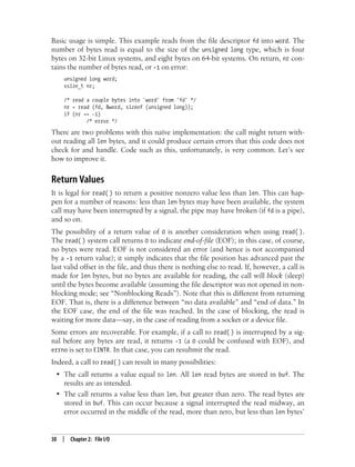 30 | Chapter 2: File I/O
Basic usage is simple. This example reads from the file descriptor fd into word. The
number of bytes read is equal to the size of the unsigned long type, which is four
bytes on 32-bit Linux systems, and eight bytes on 64-bit systems. On return, nr con-
tains the number of bytes read, or -1 on error:
unsigned long word;
ssize_t nr;
/* read a couple bytes into 'word' from 'fd' */
nr = read (fd, &word, sizeof (unsigned long));
if (nr == -1)
/* error */
There are two problems with this naïve implementation: the call might return with-
out reading all len bytes, and it could produce certain errors that this code does not
check for and handle. Code such as this, unfortunately, is very common. Let’s see
how to improve it.
Return Values
It is legal for read( ) to return a positive nonzero value less than len. This can hap-
pen for a number of reasons: less than len bytes may have been available, the system
call may have been interrupted by a signal, the pipe may have broken (if fd is a pipe),
and so on.
The possibility of a return value of 0 is another consideration when using read( ).
The read( ) system call returns 0 to indicate end-of-file (EOF); in this case, of course,
no bytes were read. EOF is not considered an error (and hence is not accompanied
by a -1 return value); it simply indicates that the file position has advanced past the
last valid offset in the file, and thus there is nothing else to read. If, however, a call is
made for len bytes, but no bytes are available for reading, the call will block (sleep)
until the bytes become available (assuming the file descriptor was not opened in non-
blocking mode; see “Nonblocking Reads”). Note that this is different from returning
EOF. That is, there is a difference between “no data available” and “end of data.” In
the EOF case, the end of the file was reached. In the case of blocking, the read is
waiting for more data—say, in the case of reading from a socket or a device file.
Some errors are recoverable. For example, if a call to read( ) is interrupted by a sig-
nal before any bytes are read, it returns -1 (a 0 could be confused with EOF), and
errno is set to EINTR. In that case, you can resubmit the read.
Indeed, a call to read( ) can result in many possibilities:
• The call returns a value equal to len. All len read bytes are stored in buf. The
results are as intended.
• The call returns a value less than len, but greater than zero. The read bytes are
stored in buf. This can occur because a signal interrupted the read midway, an
error occurred in the middle of the read, more than zero, but less than len bytes’
 
