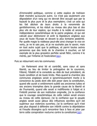 d'immoralité politique, comme si cette espèce de trahison
était moindre qu'aucune autre. Ce n'est pas seulement une
dégradation d'un rang qui ne devrait être occupé que par la
loyauté la plus pure et la plus exemplaire; c'est un acte qui
les fait déchoir de leurs droits à la renommée de
gentilshommes, et les réduit au niveau des plus bas et des
plus vils de leur espèce, qui insulte à la noble et ancienne
indépendance caractéristique de la pairie anglaise, et qui est
calculé pour déshonorer et avilir la législature anglaise aux
yeux de toute l'Europe et devant la plus lointaine postérité.
Par quelle magie la noblesse peut-elle ainsi changer le vice en
vertu, je ne le sais pas, et je ne souhaite pas le savoir; mais
en tout autre sujet que la politique, et parmi toutes autres
personnes que des lords de la chambre à coucher, un tel
exemple de la plus grossière perfidie serait flétri, comme il le
mérite, par l'infamie et l'exécration[331].
Puis se retournant vers les communes:
Un Parlement ainsi lié et contrôlé, sans cœur et sans
liberté, au lieu de limiter la prérogative de la couronne,
l'étend, l'établit et la consolide au delà de tout précédent, de
toute condition et de toute limite. Mais quand la chambre des
communes anglaises serait si ignominieusement morte à la
conscience du poids dont elle doit peser dans la constitution,
quand elle aurait si entièrement oublié ses anciennes luttes et
ses anciens triomphes dans la grande cause de la liberté et
de l'humanité, quand elle serait si indifférente à l'objet et à
l'intérêt premier de son institution originelle, j'ai la confiance
que le courage caractéristique de cette nation serait encore
au niveau de cette épreuve; j'ai la confiance que le peuple
anglais serait aussi jaloux des influences secrètes qu'il est
supérieur aux violences ouvertes; j'ai la confiance qu'il n'est
pas plus disposé à défendre son intérêt contre la déprédation
et l'insulte étrangère qu'à rencontrer face à face et jeter par
terre cette conspiration nocturne contre la constitution[332].
 