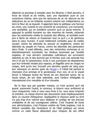 dépensé sa jeunesse à compiler pour les libraires, il était parvenu, à
force de travail et de mérite, avec une réputation pure et une
conscience intacte, sans que les épreuves de sa vie obscure ou les
séductions de sa vie brillante eussent entamé son indépendance ou
terni la fleur de sa loyauté. Il apportait dans la politique une horreur
du crime, une vivacité et une sincérité de conscience, une humanité,
une sensibilité, qui ne semblent convenir qu'à un jeune homme. Il
appuyait la société humaine sur des maximes de morale, réclamait
pour les sentiments nobles la conduite des affaires, et semblait avoir
pris à tâche de relever et d'autoriser tout ce qu'il y a de généreux
dans le cœur humain. Il avait noblement combattu pour de nobles
causes: contre les attentats du pouvoir en Angleterre, contre les
attentats du peuple en France, contre les attentats des particuliers
dans l'Inde. Il avait défendu, avec des recherches immenses et un
désintéressement incontesté, les Hindous tyrannisés par l'avidité
anglaise, et «ces derniers misérables cultivateurs qui survivaient
attachés au sol, le dos écorché par le fermier, puis une seconde fois
mis à vif par le cessionnaire, livrés à une succession de despotismes
que leur brièveté rendait plus rapaces, et flagellés ainsi de verges en
verges, tant qu'on leur trouvait une dernière goutte de sang pour
leur extorquer un dernier grain de riz[334].» Il s'était fait partout le
champion d'un principe et le persécuteur d'un vice, et on le voyait
lancer à l'attaque toutes les forces de son étonnant savoir, de sa
haute raison, de son style splendide, avec l'ardeur infatigable et
intempérante d'un moraliste et d'un chevalier.
Ne le lisez que par grandes masses; ce n'est qu'ainsi qu'il est
grand: autrement l'outré, le commun, le bizarre vous arrêteront et
vous choqueront; mais si vous vous livrez à lui, vous serez emporté
et entraîné. La masse énorme des documents roule impétueusement
dans un courant d'éloquence. Quelquefois le discours parlé ou écrit
n'a pas trop d'un volume pour déployer le cortége de ses preuves
multipliées et de ses courageuses colères. C'est l'exposé de toute
une administration, c'est l'histoire entière de l'Inde anglaise, c'est la
théorie complète des révolutions et de l'état politique qui arrive
comme un vaste fleuve débordant pour choquer, de son effort
 