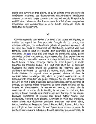 esprit trop ouverts et trop pleins, et qu'on admire avec une sorte de
vénération inconnue cet épanchement extraordinaire, impétueux
comme un torrent, large comme une mer, où ondoie l'inépuisable
variété des couleurs et des formes sous le soleil d'une imagination
magnifique qui communique à cette houle limoneuse toute la
splendeur de ses rayons.
VI
Ouvrez Reynolds pour revoir d'un coup d'œil toutes ces figures, et
mettez en regard les fins portraits français de ce temps, ces
ministres allègres, ces archevêques galants et gracieux, ce maréchal
de Saxe qui, dans le monument de Strasbourg, descend vers son
tombeau avec le goût et l'aisance d'un courtisan sur l'escalier de
Versailles. Ici[337], sous des ciels noyés de brouillards pâles, parmi
de molles ombres vaporeuses, apparaissent des têtes expressives ou
réfléchies; la rude saillie du caractère n'a point fait peur à l'artiste; le
bouffi brutal et bête, l'étrange oiseau de proie lugubre, le mufle
grognon du mauvais dogue, il a tout mis; chez lui, la politesse
niveleuse n'a point effacé les aspérités de l'individu sous un
agrément uniforme. La beauté s'y trouve, mais ailleurs, dans la
froide décision du regard, dans le profond sérieux et dans la
noblesse triste du visage pâle, dans la gravité consciencieuse et
l'indomptable résolution du geste contenu. Au lieu des courtisanes
de Lély, on voit à côté d'eux des dames honnêtes, parfois sévères et
actives, de bonnes mères entourées de leurs petits enfants qui les
baisent et s'embrassent; la morale est venue, et avec elle le
sentiment du home et de la famille, la décence du costume, l'air
pensif, la tenue correcte des héroïnes de miss Burney. Ils ont réussi.
Bakewell transforme et réforme leur bétail, Arthur Young, leur
agriculture, Howard leurs prisons, Arkwright et Watt leur industrie,
Adam Smith leur économie politique, Bentham leur droit pénal,
Locke, Hutcheson, Ferguson, Joseph Butler, Reid, Stewart, Price leur
psychologie et leur morale. Ils ont épuré leurs mœurs privées, ils
purifient leurs mœurs publiques. Ils ont assis leur gouvernement, ils
 
