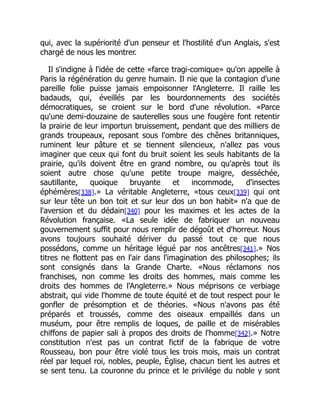 qui, avec la supériorité d'un penseur et l'hostilité d'un Anglais, s'est
chargé de nous les montrer.
Il s'indigne à l'idée de cette «farce tragi-comique» qu'on appelle à
Paris la régénération du genre humain. Il nie que la contagion d'une
pareille folie puisse jamais empoisonner l'Angleterre. Il raille les
badauds, qui, éveillés par les bourdonnements des sociétés
démocratiques, se croient sur le bord d'une révolution. «Parce
qu'une demi-douzaine de sauterelles sous une fougère font retentir
la prairie de leur importun bruissement, pendant que des milliers de
grands troupeaux, reposant sous l'ombre des chênes britanniques,
ruminent leur pâture et se tiennent silencieux, n'allez pas vous
imaginer que ceux qui font du bruit soient les seuls habitants de la
prairie, qu'ils doivent être en grand nombre, ou qu'après tout ils
soient autre chose qu'une petite troupe maigre, desséchée,
sautillante, quoique bruyante et incommode, d'insectes
éphémères[338].» La véritable Angleterre, «tous ceux[339] qui ont
sur leur tête un bon toit et sur leur dos un bon habit» n'a que de
l'aversion et du dédain[340] pour les maximes et les actes de la
Révolution française. «La seule idée de fabriquer un nouveau
gouvernement suffit pour nous remplir de dégoût et d'horreur. Nous
avons toujours souhaité dériver du passé tout ce que nous
possédons, comme un héritage légué par nos ancêtres[341].» Nos
titres ne flottent pas en l'air dans l'imagination des philosophes; ils
sont consignés dans la Grande Charte. «Nous réclamons nos
franchises, non comme les droits des hommes, mais comme les
droits des hommes de l'Angleterre.» Nous méprisons ce verbiage
abstrait, qui vide l'homme de toute équité et de tout respect pour le
gonfler de présomption et de théories. «Nous n'avons pas été
préparés et troussés, comme des oiseaux empaillés dans un
muséum, pour être remplis de loques, de paille et de misérables
chiffons de papier sali à propos des droits de l'homme[342].» Notre
constitution n'est pas un contrat fictif de la fabrique de votre
Rousseau, bon pour être violé tous les trois mois, mais un contrat
réel par lequel roi, nobles, peuple, Église, chacun tient les autres et
se sent tenu. La couronne du prince et le privilége du noble y sont
 