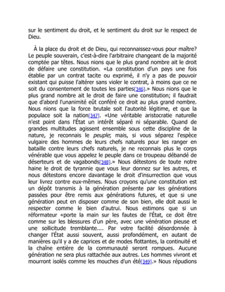 sur le sentiment du droit, et le sentiment du droit sur le respect de
Dieu.
À la place du droit et de Dieu, qui reconnaissez-vous pour maître?
Le peuple souverain, c'est-à-dire l'arbitraire changeant de la majorité
comptée par têtes. Nous nions que le plus grand nombre ait le droit
de défaire une constitution. «La constitution d'un pays une fois
établie par un contrat tacite ou exprimé, il n'y a pas de pouvoir
existant qui puisse l'altérer sans violer le contrat, à moins que ce ne
soit du consentement de toutes les parties[346].» Nous nions que le
plus grand nombre ait le droit de faire une constitution; il faudrait
que d'abord l'unanimité eût conféré ce droit au plus grand nombre.
Nous nions que la force brutale soit l'autorité légitime, et que la
populace soit la nation[347]. «Une véritable aristocratie naturelle
n'est point dans l'État un intérêt séparé ni séparable. Quand de
grandes multitudes agissent ensemble sous cette discipline de la
nature, je reconnais le peuple; mais, si vous séparez l'espèce
vulgaire des hommes de leurs chefs naturels pour les ranger en
bataille contre leurs chefs naturels, je ne reconnais plus le corps
vénérable que vous appelez le peuple dans ce troupeau débandé de
déserteurs et de vagabonds[348].» Nous détestons de toute notre
haine le droit de tyrannie que vous leur donnez sur les autres, et
nous détestons encore davantage le droit d'insurrection que vous
leur livrez contre eux-mêmes. Nous croyons qu'une constitution est
un dépôt transmis à la génération présente par les générations
passées pour être remis aux générations futures, et que si une
génération peut en disposer comme de son bien, elle doit aussi le
respecter comme le bien d'autrui. Nous estimons que si un
réformateur «porte la main sur les fautes de l'État, ce doit être
comme sur les blessures d'un père, avec une vénération pieuse et
une sollicitude tremblante.... Par votre facilité désordonnée à
changer l'État aussi souvent, aussi profondément, en autant de
manières qu'il y a de caprices et de modes flottantes, la continuité et
la chaîne entière de la communauté seront rompues. Aucune
génération ne sera plus rattachée aux autres. Les hommes vivront et
mourront isolés comme les mouches d'un été[349].» Nous répudions
 