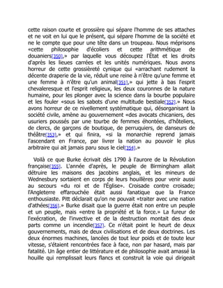 cette raison courte et grossière qui sépare l'homme de ses attaches
et ne voit en lui que le présent, qui sépare l'homme de la société et
ne le compte que pour une tête dans un troupeau. Nous méprisons
«cette philosophie d'écoliers et cette arithmétique de
douaniers[350],» par laquelle vous découpez l'État et les droits
d'après les lieues carrées et les unités numériques. Nous avons
horreur de cette grossièreté cynique qui «arrachant rudement la
décente draperie de la vie, réduit une reine à n'être qu'une femme et
une femme à n'être qu'un animal[351],» qui jette à bas l'esprit
chevaleresque et l'esprit religieux, les deux couronnes de la nature
humaine, pour les plonger avec la science dans la bourbe populaire
et les fouler «sous les sabots d'une multitude bestiale[352].» Nous
avons horreur de ce nivellement systématique qui, désorganisant la
société civile, amène au gouvernement «des avocats chicaniers, des
usuriers poussés par une tourbe de femmes éhontées, d'hôteliers,
de clercs, de garçons de boutique, de perruquiers, de danseurs de
théâtre[353],» et qui finira, «si la monarchie reprend jamais
l'ascendant en France, par livrer la nation au pouvoir le plus
arbitraire qui ait jamais paru sous le ciel[354].»
Voilà ce que Burke écrivait dès 1790 à l'aurore de la Révolution
française[355]. L'année d'après, le peuple de Birmingham allait
détruire les maisons des jacobins anglais, et les mineurs de
Wednesbury sortaient en corps de leurs houillères pour venir aussi
au secours «du roi et de l'Église». Croisade contre croisade;
l'Angleterre effarouchée était aussi fanatique que la France
enthousiaste. Pitt déclarait qu'on ne pouvait «traiter avec une nation
d'athées[356].» Burke disait que la guerre était non entre un peuple
et un peuple, mais «entre la propriété et la force.» La fureur de
l'exécration, de l'invective et de la destruction montait des deux
parts comme un incendie[357]. Ce n'était point le heurt de deux
gouvernements, mais de deux civilisations et de deux doctrines. Les
deux énormes machines, lancées de tout leur poids et de toute leur
vitesse, s'étaient rencontrées face à face, non par hasard, mais par
fatalité. Un âge entier de littérature et de philosophie avait amassé la
houille qui remplissait leurs flancs et construit la voie qui dirigeait
 