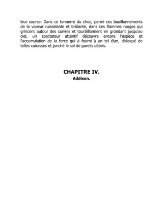 leur course. Dans ce tonnerre du choc, parmi ces bouillonnements
de la vapeur ruisselante et brûlante, dans ces flammes rouges qui
grincent autour des cuivres et tourbillonnent en grondant jusqu'au
ciel, un spectateur attentif découvre encore l'espèce et
l'accumulation de la force qui à fourni à un tel élan, disloqué de
telles cuirasses et jonché le sol de pareils débris.
CHAPITRE IV.
Addison.
 