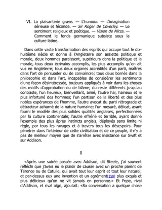 VI. La plaisanterie grave. — L'humour. — L'imagination
sérieuse et féconde. — Sir Roger de Coverley. — Le
sentiment religieux et poétique. — Vision de Mirza. —
Comment le fonds germanique subsiste sous la
culture latine.
Dans cette vaste transformation des esprits qui occupe tout le dix-
huitième siècle et donne à l'Angleterre son assiette politique et
morale, deux hommes paraissent, supérieurs dans la politique et la
morale, tous deux écrivains accomplis, les plus accomplis qu'on ait
vus en Angleterre; tous deux organes accrédités d'un parti, maîtres
dans l'art de persuader ou de convaincre; tous deux bornés dans la
philosophie et dans l'art, incapables de considérer les sentiments
d'une façon désintéressée, toujours appliqués à voir dans les choses
des motifs d'approbation ou de blâme; du reste différents jusqu'au
contraste, l'un heureux, bienveillant, aimé, l'autre haï, haineux et le
plus infortuné des hommes; l'un partisan de la liberté et des plus
nobles espérances de l'homme, l'autre avocat du parti rétrograde et
détracteur acharné de la nature humaine; l'un mesuré, délicat, ayant
fourni le modèle des plus solides qualités anglaises, perfectionnées
par la culture continentale; l'autre effréné et terrible, ayant donné
l'exemple des plus âpres instincts anglais, déployés sans limite ni
règle, par tous les ravages et à travers tous les désespoirs. Pour
pénétrer dans l'intérieur de cette civilisation et de ce peuple, il n'y a
pas de meilleur moyen que de s'arrêter avec insistance sur Swift et
sur Addison.
I
«Après une soirée passée avec Addison, dit Steele, j'ai souvent
réfléchi que j'avais eu le plaisir de causer avec un proche parent de
Térence ou de Catulle, qui avait tout leur esprit et tout leur naturel,
et par-dessus eux une invention et un agrément[358] plus exquis et
plus délicieux qu'on ne vit jamais en personne.» Et Pope, rival
d'Addison, et rival aigri, ajoutait: «Sa conversation a quelque chose
 