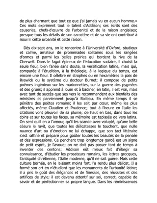 de plus charmant que tout ce que j'ai jamais vu en aucun homme.»
Ces mots expriment tout le talent d'Addison; ses écrits sont des
causeries, chefs-d'œuvre de l'urbanité et de la raison anglaises;
presque tous les détails de son caractère et de sa vie ont contribué à
nourrir cette urbanité et cette raison.
Dès dix-sept ans, on le rencontre à l'Université d'Oxford, studieux
et calme, amateur de promenades solitaires sous les rangées
d'ormes et parmi les belles prairies qui bordent la rive de la
Cherwell. Dans le fagot épineux de l'éducation scolaire, il choisit la
seule fleur, bien fanée sans doute, la versification latine, mais qui,
comparée à l'érudition, à la théologie, à la logique du temps, est
encore une fleur. Il célèbre en strophes ou en hexamètres la paix de
Ryswick ou le système du docteur Burnet; il compose de petits
poëmes ingénieux sur les marionnettes, sur la guerre des pygmées
et des grues; il apprend à louer et à badiner, en latin, il est vrai, mais
avec tant de succès que ses vers le recommandent aux bienfaits des
ministres et parviennent jusqu'à Boileau. En même temps il se
pénètre des poëtes romains; il les sait par cœur, même les plus
affectés, même Claudien et Prudence; tout à l'heure en Italie les
citations vont pleuvoir de sa plume; de haut en bas, dans tous les
coins et sur toutes les faces, sa mémoire est tapissée de vers latins.
On sent qu'il en a l'amour, qu'il les scande avec volupté, qu'une belle
césure le ravit, que toutes les délicatesses le touchent, que nulle
nuance d'art ou d'émotion ne lui échappe, que son tact littéraire
s'est raffiné et préparé pour goûter toutes les beautés de la pensée
et des expressions. Ce penchant trop longtemps gardé est un signe
de petit esprit, je l'avoue; on ne doit pas passer tant de temps à
inventer des centons; Addison eût mieux fait d'élargir sa
connaissance, d'étudier les prosateurs romains, les lettres grecques,
l'antiquité chrétienne, l'Italie moderne, qu'il ne sait guère. Mais cette
culture bornée, en le laissant moins fort, l'a rendu plus délicat. Il a
formé son art en n'étudiant que les monuments de l'urbanité latine;
il a pris le goût des élégances et de finesses, des réussites et des
artifices de style; il est devenu attentif sur soi, correct, capable de
savoir et de perfectionner sa propre langue. Dans les réminiscences
 