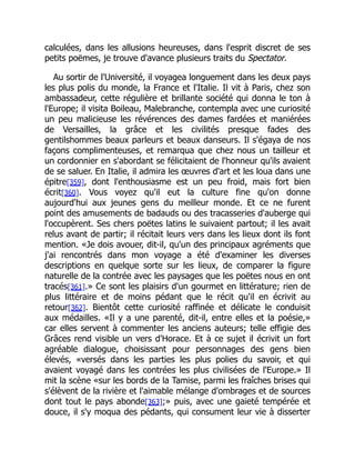 calculées, dans les allusions heureuses, dans l'esprit discret de ses
petits poëmes, je trouve d'avance plusieurs traits du Spectator.
Au sortir de l'Université, il voyagea longuement dans les deux pays
les plus polis du monde, la France et l'Italie. Il vit à Paris, chez son
ambassadeur, cette régulière et brillante société qui donna le ton à
l'Europe; il visita Boileau, Malebranche, contempla avec une curiosité
un peu malicieuse les révérences des dames fardées et maniérées
de Versailles, la grâce et les civilités presque fades des
gentilshommes beaux parleurs et beaux danseurs. Il s'égaya de nos
façons complimenteuses, et remarqua que chez nous un tailleur et
un cordonnier en s'abordant se félicitaient de l'honneur qu'ils avaient
de se saluer. En Italie, il admira les œuvres d'art et les loua dans une
épitre[359], dont l'enthousiasme est un peu froid, mais fort bien
écrit[360]. Vous voyez qu'il eut la culture fine qu'on donne
aujourd'hui aux jeunes gens du meilleur monde. Et ce ne furent
point des amusements de badauds ou des tracasseries d'auberge qui
l'occupèrent. Ses chers poëtes latins le suivaient partout; il les avait
relus avant de partir; il récitait leurs vers dans les lieux dont ils font
mention. «Je dois avouer, dit-il, qu'un des principaux agréments que
j'ai rencontrés dans mon voyage a été d'examiner les diverses
descriptions en quelque sorte sur les lieux, de comparer la figure
naturelle de la contrée avec les paysages que les poëtes nous en ont
tracés[361].» Ce sont les plaisirs d'un gourmet en littérature; rien de
plus littéraire et de moins pédant que le récit qu'il en écrivit au
retour[362]. Bientôt cette curiosité raffinée et délicate le conduisit
aux médailles. «Il y a une parenté, dit-il, entre elles et la poésie,»
car elles servent à commenter les anciens auteurs; telle effigie des
Grâces rend visible un vers d'Horace. Et à ce sujet il écrivit un fort
agréable dialogue, choisissant pour personnages des gens bien
élevés, «versés dans les parties les plus polies du savoir, et qui
avaient voyagé dans les contrées les plus civilisées de l'Europe.» Il
mit la scène «sur les bords de la Tamise, parmi les fraîches brises qui
s'élèvent de la rivière et l'aimable mélange d'ombrages et de sources
dont tout le pays abonde[363];» puis, avec une gaieté tempérée et
douce, il s'y moqua des pédants, qui consument leur vie à disserter
 