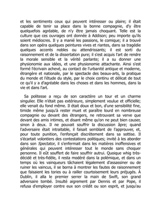 et les sentiments ceux qui peuvent intéresser ou plaire; il était
capable de tenir sa place dans la bonne compagnie, d'y être
quelquefois agréable, de n'y être jamais choquant. Telle est la
culture que ces ouvrages ont donnée à Addison; peu importe qu'ils
soient médiocres. Il y a manié les passions, le comique; il a trouvé
dans son opéra quelques peintures vives et riantes, dans sa tragédie
quelques accents nobles ou attendrissants; il est sorti du
raisonnement et de la dissertation pure; il s'est acquis l'art de rendre
la morale sensible et la vérité parlante; il a su donner une
physionomie aux idées, et une physionomie attachante. Ainsi s'est
formé l'écrivain achevé, au contact de l'urbanité antique et moderne,
étrangère et nationale, par le spectacle des beaux-arts, la pratique
du monde et l'étude du style, par le choix continu et délicat de tout
ce qu'il y a d'agréable dans les choses et dans les hommes, dans la
vie et dans l'art.
Sa politesse a reçu de son caractère un tour et un charme
singulier. Elle n'était pas extérieure, simplement voulue et officielle;
elle venait du fond même. Il était doux et bon, d'une sensibilité fine,
timide même jusqu'à rester muet et paraître lourd en nombreuse
compagnie ou devant des étrangers, ne retrouvant sa verve que
devant des amis intimes, et disant même qu'on ne peut bien causer,
sinon à deux. Il ne pouvait souffrir la discussion âpre; quand
l'adversaire était intraitable, il faisait semblant de l'approuver, et,
pour toute punition, l'enfonçait discrètement dans sa sottise. Il
s'écartait volontiers des contestations politiques; invité à les aborder
dans son Spectator, il s'enfermait dans les matières inoffensives et
générales qui peuvent intéresser tout le monde sans choquer
personne. Il eût souffert de faire souffrir autrui. Quoique whig très-
décidé et très-fidèle, il resta modéré dans la polémique, et dans un
temps où les vainqueurs tâchaient légalement d'assassiner ou de
ruiner les vaincus, il se borna à montrer les fautes de raisonnement
que faisaient les tories ou à railler courtoisement leurs préjugés. À
Dublin, il alla le premier serrer la main de Swift, son grand
adversaire tombé. Insulté aigrement par Dennis et par Pope, il
refusa d'employer contre eux son crédit ou son esprit, et jusqu'au
 