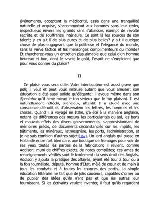 événements, acceptant la médiocrité, assis dans une tranquillité
naturelle et acquise, s'accommodant aux hommes sans leur céder,
respectueux envers les grands sans s'abaisser, exempt de révolte
secrète et de souffrance intérieure. Ce sont là les sources de son
talent; y en a-t-il de plus pures et de plus belles? y a-t-il quelque
chose de plus engageant que la politesse et l'élégance du monde,
sans la verve factice et les mensonges complimenteurs du monde?
Et chercherez-vous un entretien plus aimable que celui d'un homme
heureux et bon, dont le savoir, le goût, l'esprit ne s'emploient que
pour vous donner du plaisir?
II
Ce plaisir vous sera utile. Votre interlocuteur est aussi grave que
poli; il veut et peut vous instruire autant que vous amuser; son
éducation a été aussi solide qu'élégante; il avoue même dans son
Spectator qu'il aime mieux le ton sérieux que le ton plaisant. Il est
naturellement réfléchi, silencieux, attentif. Il a étudié avec une
conscience d'érudit et d'observateur les lettres, les hommes et les
choses. Quand il a voyagé en Italie, ç'a été à la manière anglaise,
notant les différences des mœurs, les particularités du sol, les bons
et mauvais effets des divers gouvernements, s'approvisionnant de
mémoires précis, de documents circonstanciés sur les impôts, les
bâtiments, les minéraux, l'atmosphère, les ports, l'administration, et
je ne sais combien d'autres sujets[367]. Un lord anglais qui passe en
Hollande entre fort bien dans une boutique de fromages pour voir de
ses yeux toutes les parties de la fabrication; il revient, comme
Addison, muni de chiffres exacts, de notes complètes; ces amas de
renseignements vérifiés sont le fondement du sens droit des Anglais.
Addison y ajouta la pratique des affaires, ayant été tour à tour ou à
la fois journaliste, député, homme d'État, mêlé de cœur et de main à
tous les combats et à toutes les chances des partis. La simple
éducation littéraire ne fait que de jolis causeurs, capables d'orner ou
de publier des idées qu'ils n'ont pas et que les autres leur
fournissent. Si les écrivains veulent inventer, il faut qu'ils regardent
 