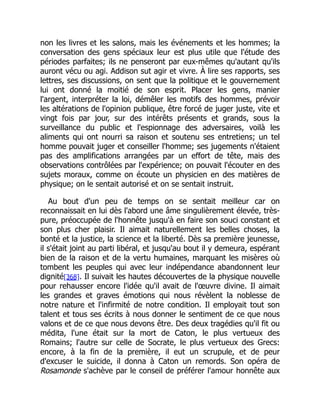 non les livres et les salons, mais les événements et les hommes; la
conversation des gens spéciaux leur est plus utile que l'étude des
périodes parfaites; ils ne penseront par eux-mêmes qu'autant qu'ils
auront vécu ou agi. Addison sut agir et vivre. À lire ses rapports, ses
lettres, ses discussions, on sent que la politique et le gouvernement
lui ont donné la moitié de son esprit. Placer les gens, manier
l'argent, interpréter la loi, démêler les motifs des hommes, prévoir
les altérations de l'opinion publique, être forcé de juger juste, vite et
vingt fois par jour, sur des intérêts présents et grands, sous la
surveillance du public et l'espionnage des adversaires, voilà les
aliments qui ont nourri sa raison et soutenu ses entretiens; un tel
homme pouvait juger et conseiller l'homme; ses jugements n'étaient
pas des amplifications arrangées par un effort de tête, mais des
observations contrôlées par l'expérience; on pouvait l'écouter en des
sujets moraux, comme on écoute un physicien en des matières de
physique; on le sentait autorisé et on se sentait instruit.
Au bout d'un peu de temps on se sentait meilleur car on
reconnaissait en lui dès l'abord une âme singulièrement élevée, très-
pure, préoccupée de l'honnête jusqu'à en faire son souci constant et
son plus cher plaisir. Il aimait naturellement les belles choses, la
bonté et la justice, la science et la liberté. Dès sa première jeunesse,
il s'était joint au parti libéral, et jusqu'au bout il y demeura, espérant
bien de la raison et de la vertu humaines, marquant les misères où
tombent les peuples qui avec leur indépendance abandonnent leur
dignité[368]. Il suivait les hautes découvertes de la physique nouvelle
pour rehausser encore l'idée qu'il avait de l'œuvre divine. Il aimait
les grandes et graves émotions qui nous révèlent la noblesse de
notre nature et l'infirmité de notre condition. Il employait tout son
talent et tous ses écrits à nous donner le sentiment de ce que nous
valons et de ce que nous devons être. Des deux tragédies qu'il fit ou
médita, l'une était sur la mort de Caton, le plus vertueux des
Romains; l'autre sur celle de Socrate, le plus vertueux des Grecs:
encore, à la fin de la première, il eut un scrupule, et de peur
d'excuser le suicide, il donna à Caton un remords. Son opéra de
Rosamonde s'achève par le conseil de préférer l'amour honnête aux
 