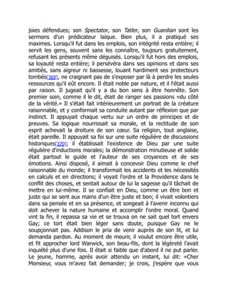 joies défendues; son Spectator, son Tatler, son Guardian sont les
sermons d'un prédicateur laïque. Bien plus, il a pratiqué ses
maximes. Lorsqu'il fut dans les emplois, son intégrité resta entière; il
servit les gens, souvent sans les connaître, toujours gratuitement,
refusant les présents même déguisés. Lorsqu'il fut hors des emplois,
sa loyauté resta entière; il persévéra dans ses opinions et dans ses
amitiés, sans aigreur ni bassesse, louant hardiment ses protecteurs
tombés[369], ne craignant pas de s'exposer par là à perdre les seules
ressources qu'il eût encore. Il était noble par nature, et il l'était aussi
par raison. Il jugeait qu'il y a du bon sens à être honnête. Son
premier soin, comme il le dit, était de ranger ses passions «du côté
de la vérité.» Il s'était fait intérieurement un portrait de la créature
raisonnable, et y conformait sa conduite autant par réflexion que par
instinct. Il appuyait chaque vertu sur un ordre de principes et de
preuves. Sa logique nourrissait sa morale, et la rectitude de son
esprit achevait la droiture de son cœur. Sa religion, tout anglaise,
était pareille. Il appuyait sa foi sur une suite régulière de discussions
historiques[370]; il établissait l'existence de Dieu par une suite
régulière d'inductions morales; la démonstration minutieuse et solide
était partout le guide et l'auteur de ses croyances et de ses
émotions. Ainsi disposé, il aimait à concevoir Dieu comme le chef
raisonnable du monde; il transformait les accidents et les nécessités
en calculs et en directions; il voyait l'ordre et la Providence dans le
conflit des choses, et sentait autour de lui la sagesse qu'il tâchait de
mettre en lui-même. Il se confiait en Dieu, comme un être bon et
juste qui se sent aux mains d'un être juste et bon; il vivait volontiers
dans sa pensée et en sa présence, et songeait à l'avenir inconnu qui
doit achever la nature humaine et accomplir l'ordre moral. Quand
vint la fin, il repassa sa vie et se trouva on ne sait quel tort envers
Gay; ce tort était bien léger sans doute, puisque Gay ne le
soupçonnait pas. Addison le pria de venir auprès de son lit, et lui
demanda pardon. Au moment de mourir, il voulut encore être utile,
et fit approcher lord Warwick, son beau-fils, dont la légèreté l'avait
inquiété plus d'une fois. Il était si faible que d'abord il ne put parler.
Le jeune, homme, après avoir attendu un instant, lui dit: «Cher
Monsieur, vous m'avez fait demander; je crois, j'espère que vous
 