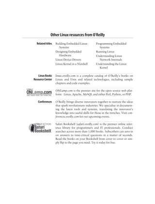 Other Linux resources from O’Reilly
Related titles Building Embedded Linux
Systems
Designing Embedded
Hardware
Linux Device Drivers
Linux Kernel in a Nutshell
Programming Embedded
Systems
Running Linux
Understanding Linux
Network Internals
Understanding the Linux
Kernel
Linux Books
Resource Center
linux.oreilly.com is a complete catalog of O’Reilly’s books on
Linux and Unix and related technologies, including sample
chapters and code examples.
ONLamp.com is the premier site for the open source web plat-
form: Linux, Apache, MySQL and either Perl, Python, or PHP.
Conferences O’Reilly brings diverse innovators together to nurture the ideas
that spark revolutionary industries. We specialize in document-
ing the latest tools and systems, translating the innovator’s
knowledge into useful skills for those in the trenches. Visit con-
ferences.oreilly.com for our upcoming events.
Safari Bookshelf (safari.oreilly.com) is the premier online refer-
ence library for programmers and IT professionals. Conduct
searches across more than 1,000 books. Subscribers can zero in
on answers to time-critical questions in a matter of seconds.
Read the books on your Bookshelf from cover to cover or sim-
ply flip to the page you need. Try it today for free.
 