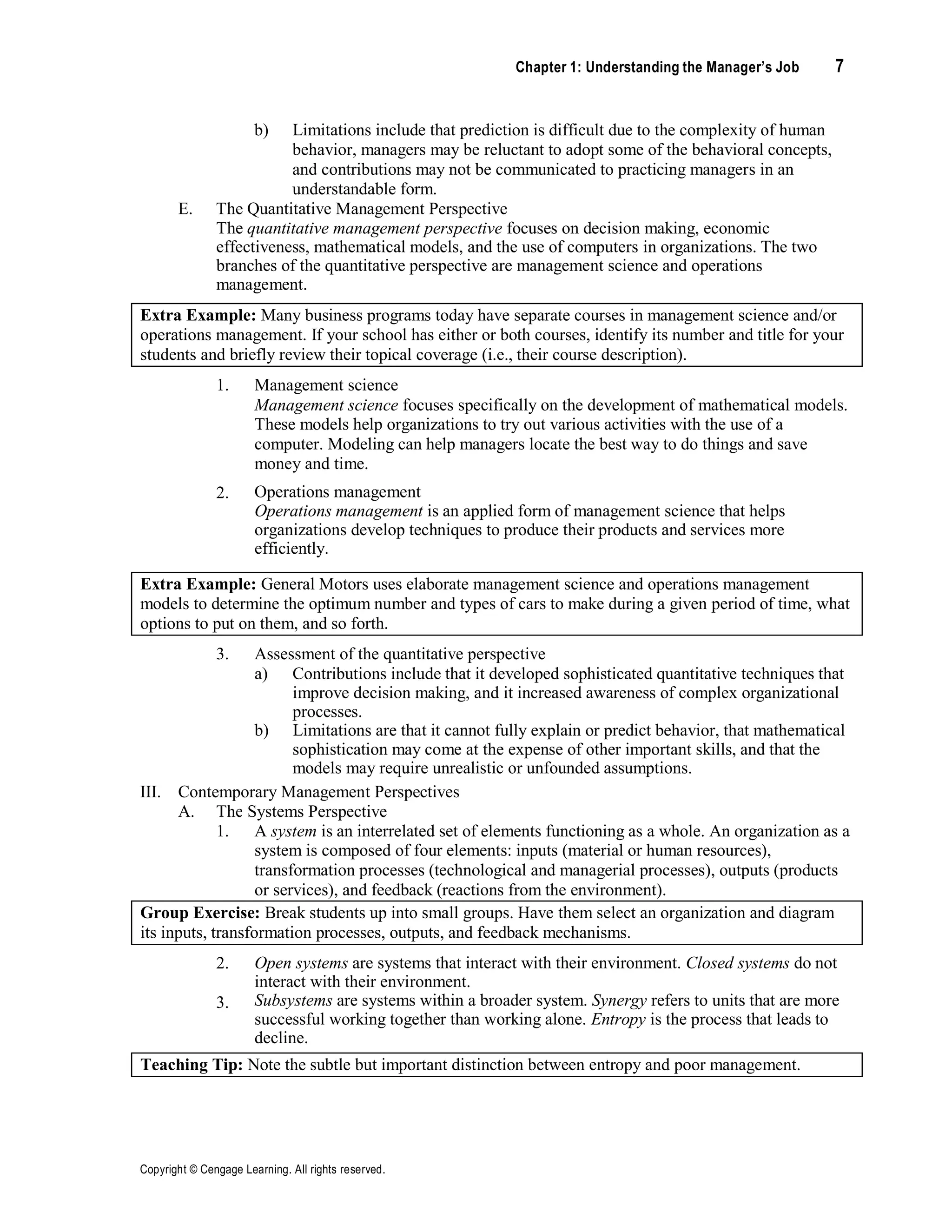 Chapter 1: Understanding the Manager’s Job 7
Copyright © Cengage Learning. All rights reserved.
b) Limitations include that prediction is difficult due to the complexity of human
behavior, managers may be reluctant to adopt some of the behavioral concepts,
and contributions may not be communicated to practicing managers in an
understandable form.
E. The Quantitative Management Perspective
The quantitative management perspective focuses on decision making, economic
effectiveness, mathematical models, and the use of computers in organizations. The two
branches of the quantitative perspective are management science and operations
management.
Extra Example: Many business programs today have separate courses in management science and/or
operations management. If your school has either or both courses, identify its number and title for your
students and briefly review their topical coverage (i.e., their course description).
1. Management science
2.
Management science focuses specifically on the development of mathematical models.
These models help organizations to try out various activities with the use of a
computer. Modeling can help managers locate the best way to do things and save
money and time.
Operations management
Operations management is an applied form of management science that helps
organizations develop techniques to produce their products and services more
efficiently.
Extra Example: General Motors uses elaborate management science and operations management
models to determine the optimum number and types of cars to make during a given period of time, what
options to put on them, and so forth.
3. Assessment of the quantitative perspective
a) Contributions include that it developed sophisticated quantitative techniques that
improve decision making, and it increased awareness of complex organizational
processes.
b) Limitations are that it cannot fully explain or predict behavior, that mathematical
sophistication may come at the expense of other important skills, and that the
models may require unrealistic or unfounded assumptions.
III. Contemporary Management Perspectives
A. The Systems Perspective
1. A system is an interrelated set of elements functioning as a whole. An organization as a
system is composed of four elements: inputs (material or human resources),
transformation processes (technological and managerial processes), outputs (products
or services), and feedback (reactions from the environment).
Group Exercise: Break students up into small groups. Have them select an organization and diagram
its inputs, transformation processes, outputs, and feedback mechanisms.
2.
3.
Open systems are systems that interact with their environment. Closed systems do not
interact with their environment.
Subsystems are systems within a broader system. Synergy refers to units that are more
successful working together than working alone. Entropy is the process that leads to
decline.
Teaching Tip: Note the subtle but important distinction between entropy and poor management.
 