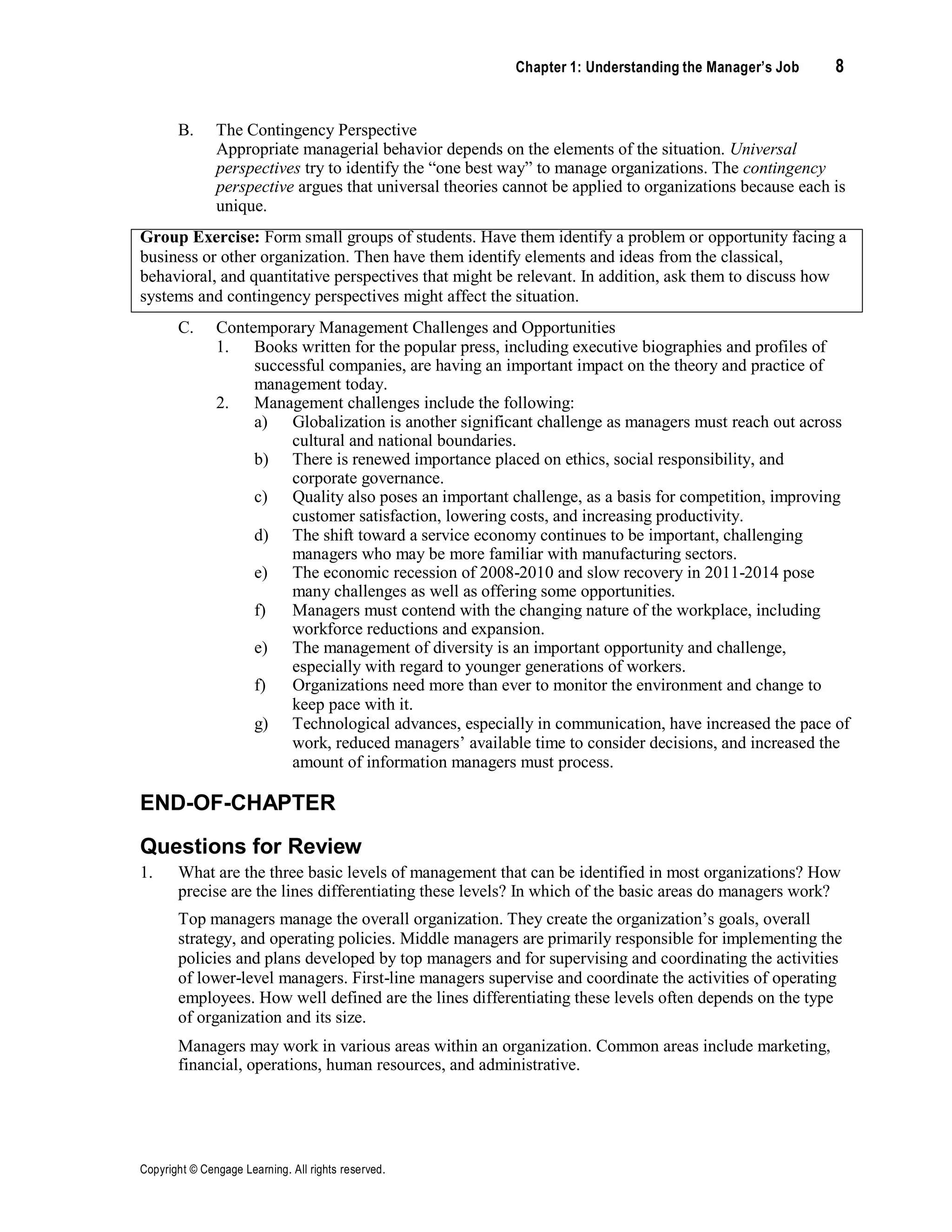 Chapter 1: Understanding the Manager’s Job 8
Copyright © Cengage Learning. All rights reserved.
B. The Contingency Perspective
Appropriate managerial behavior depends on the elements of the situation. Universal
perspectives try to identify the “one best way” to manage organizations. The contingency
perspective argues that universal theories cannot be applied to organizations because each is
unique.
Group Exercise: Form small groups of students. Have them identify a problem or opportunity facing a
business or other organization. Then have them identify elements and ideas from the classical,
behavioral, and quantitative perspectives that might be relevant. In addition, ask them to discuss how
systems and contingency perspectives might affect the situation.
C. Contemporary Management Challenges and Opportunities
1. Books written for the popular press, including executive biographies and profiles of
successful companies, are having an important impact on the theory and practice of
management today.
2. Management challenges include the following:
a) Globalization is another significant challenge as managers must reach out across
cultural and national boundaries.
b) There is renewed importance placed on ethics, social responsibility, and
corporate governance.
c) Quality also poses an important challenge, as a basis for competition, improving
customer satisfaction, lowering costs, and increasing productivity.
d) The shift toward a service economy continues to be important, challenging
managers who may be more familiar with manufacturing sectors.
e) The economic recession of 2008-2010 and slow recovery in 2011-2014 pose
many challenges as well as offering some opportunities.
f) Managers must contend with the changing nature of the workplace, including
workforce reductions and expansion.
e) The management of diversity is an important opportunity and challenge,
especially with regard to younger generations of workers.
f) Organizations need more than ever to monitor the environment and change to
keep pace with it.
g) Technological advances, especially in communication, have increased the pace of
work, reduced managers’ available time to consider decisions, and increased the
amount of information managers must process.
END-OF-CHAPTER
Questions for Review
1. What are the three basic levels of management that can be identified in most organizations? How
precise are the lines differentiating these levels? In which of the basic areas do managers work?
Top managers manage the overall organization. They create the organization’s goals, overall
strategy, and operating policies. Middle managers are primarily responsible for implementing the
policies and plans developed by top managers and for supervising and coordinating the activities
of lower-level managers. First-line managers supervise and coordinate the activities of operating
employees. How well defined are the lines differentiating these levels often depends on the type
of organization and its size.
Managers may work in various areas within an organization. Common areas include marketing,
financial, operations, human resources, and administrative.
 