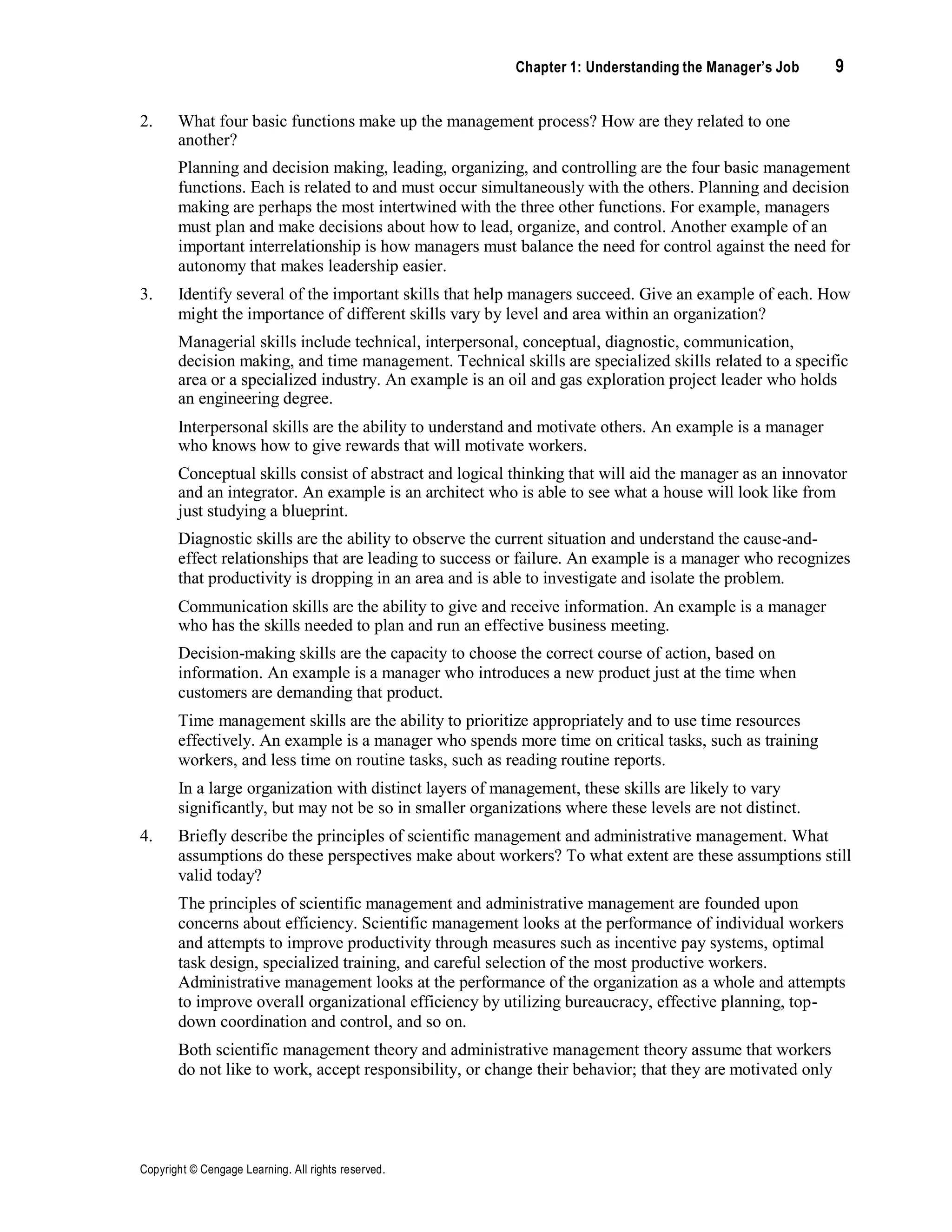Chapter 1: Understanding the Manager’s Job 9
Copyright © Cengage Learning. All rights reserved.
2. What four basic functions make up the management process? How are they related to one
another?
Planning and decision making, leading, organizing, and controlling are the four basic management
functions. Each is related to and must occur simultaneously with the others. Planning and decision
making are perhaps the most intertwined with the three other functions. For example, managers
must plan and make decisions about how to lead, organize, and control. Another example of an
important interrelationship is how managers must balance the need for control against the need for
autonomy that makes leadership easier.
3. Identify several of the important skills that help managers succeed. Give an example of each. How
might the importance of different skills vary by level and area within an organization?
Managerial skills include technical, interpersonal, conceptual, diagnostic, communication,
decision making, and time management. Technical skills are specialized skills related to a specific
area or a specialized industry. An example is an oil and gas exploration project leader who holds
an engineering degree.
Interpersonal skills are the ability to understand and motivate others. An example is a manager
who knows how to give rewards that will motivate workers.
Conceptual skills consist of abstract and logical thinking that will aid the manager as an innovator
and an integrator. An example is an architect who is able to see what a house will look like from
just studying a blueprint.
Diagnostic skills are the ability to observe the current situation and understand the cause-and-
effect relationships that are leading to success or failure. An example is a manager who recognizes
that productivity is dropping in an area and is able to investigate and isolate the problem.
Communication skills are the ability to give and receive information. An example is a manager
who has the skills needed to plan and run an effective business meeting.
Decision-making skills are the capacity to choose the correct course of action, based on
information. An example is a manager who introduces a new product just at the time when
customers are demanding that product.
Time management skills are the ability to prioritize appropriately and to use time resources
effectively. An example is a manager who spends more time on critical tasks, such as training
workers, and less time on routine tasks, such as reading routine reports.
In a large organization with distinct layers of management, these skills are likely to vary
significantly, but may not be so in smaller organizations where these levels are not distinct.
4. Briefly describe the principles of scientific management and administrative management. What
assumptions do these perspectives make about workers? To what extent are these assumptions still
valid today?
The principles of scientific management and administrative management are founded upon
concerns about efficiency. Scientific management looks at the performance of individual workers
and attempts to improve productivity through measures such as incentive pay systems, optimal
task design, specialized training, and careful selection of the most productive workers.
Administrative management looks at the performance of the organization as a whole and attempts
to improve overall organizational efficiency by utilizing bureaucracy, effective planning, top-
down coordination and control, and so on.
Both scientific management theory and administrative management theory assume that workers
do not like to work, accept responsibility, or change their behavior; that they are motivated only
 