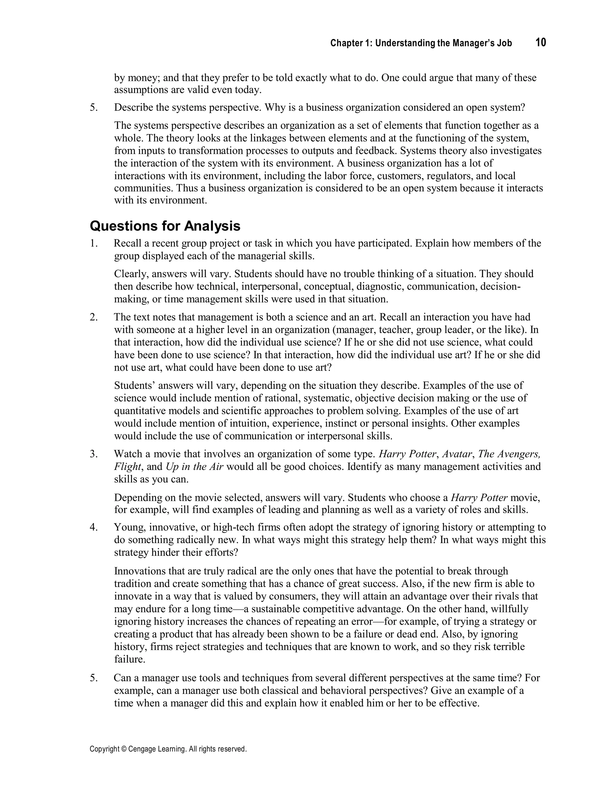 Chapter 1: Understanding the Manager’s Job 10
Copyright © Cengage Learning. All rights reserved.
by money; and that they prefer to be told exactly what to do. One could argue that many of these
assumptions are valid even today.
5. Describe the systems perspective. Why is a business organization considered an open system?
The systems perspective describes an organization as a set of elements that function together as a
whole. The theory looks at the linkages between elements and at the functioning of the system,
from inputs to transformation processes to outputs and feedback. Systems theory also investigates
the interaction of the system with its environment. A business organization has a lot of
interactions with its environment, including the labor force, customers, regulators, and local
communities. Thus a business organization is considered to be an open system because it interacts
with its environment.
Questions for Analysis
1. Recall a recent group project or task in which you have participated. Explain how members of the
group displayed each of the managerial skills.
Clearly, answers will vary. Students should have no trouble thinking of a situation. They should
then describe how technical, interpersonal, conceptual, diagnostic, communication, decision-
making, or time management skills were used in that situation.
2. The text notes that management is both a science and an art. Recall an interaction you have had
with someone at a higher level in an organization (manager, teacher, group leader, or the like). In
that interaction, how did the individual use science? If he or she did not use science, what could
have been done to use science? In that interaction, how did the individual use art? If he or she did
not use art, what could have been done to use art?
Students’ answers will vary, depending on the situation they describe. Examples of the use of
science would include mention of rational, systematic, objective decision making or the use of
quantitative models and scientific approaches to problem solving. Examples of the use of art
would include mention of intuition, experience, instinct or personal insights. Other examples
would include the use of communication or interpersonal skills.
3. Watch a movie that involves an organization of some type. Harry Potter, Avatar, The Avengers,
Flight, and Up in the Air would all be good choices. Identify as many management activities and
skills as you can.
Depending on the movie selected, answers will vary. Students who choose a Harry Potter movie,
for example, will find examples of leading and planning as well as a variety of roles and skills.
4. Young, innovative, or high-tech firms often adopt the strategy of ignoring history or attempting to
do something radically new. In what ways might this strategy help them? In what ways might this
strategy hinder their efforts?
Innovations that are truly radical are the only ones that have the potential to break through
tradition and create something that has a chance of great success. Also, if the new firm is able to
innovate in a way that is valued by consumers, they will attain an advantage over their rivals that
may endure for a long time—a sustainable competitive advantage. On the other hand, willfully
ignoring history increases the chances of repeating an error—for example, of trying a strategy or
creating a product that has already been shown to be a failure or dead end. Also, by ignoring
history, firms reject strategies and techniques that are known to work, and so they risk terrible
failure.
5. Can a manager use tools and techniques from several different perspectives at the same time? For
example, can a manager use both classical and behavioral perspectives? Give an example of a
time when a manager did this and explain how it enabled him or her to be effective.
 