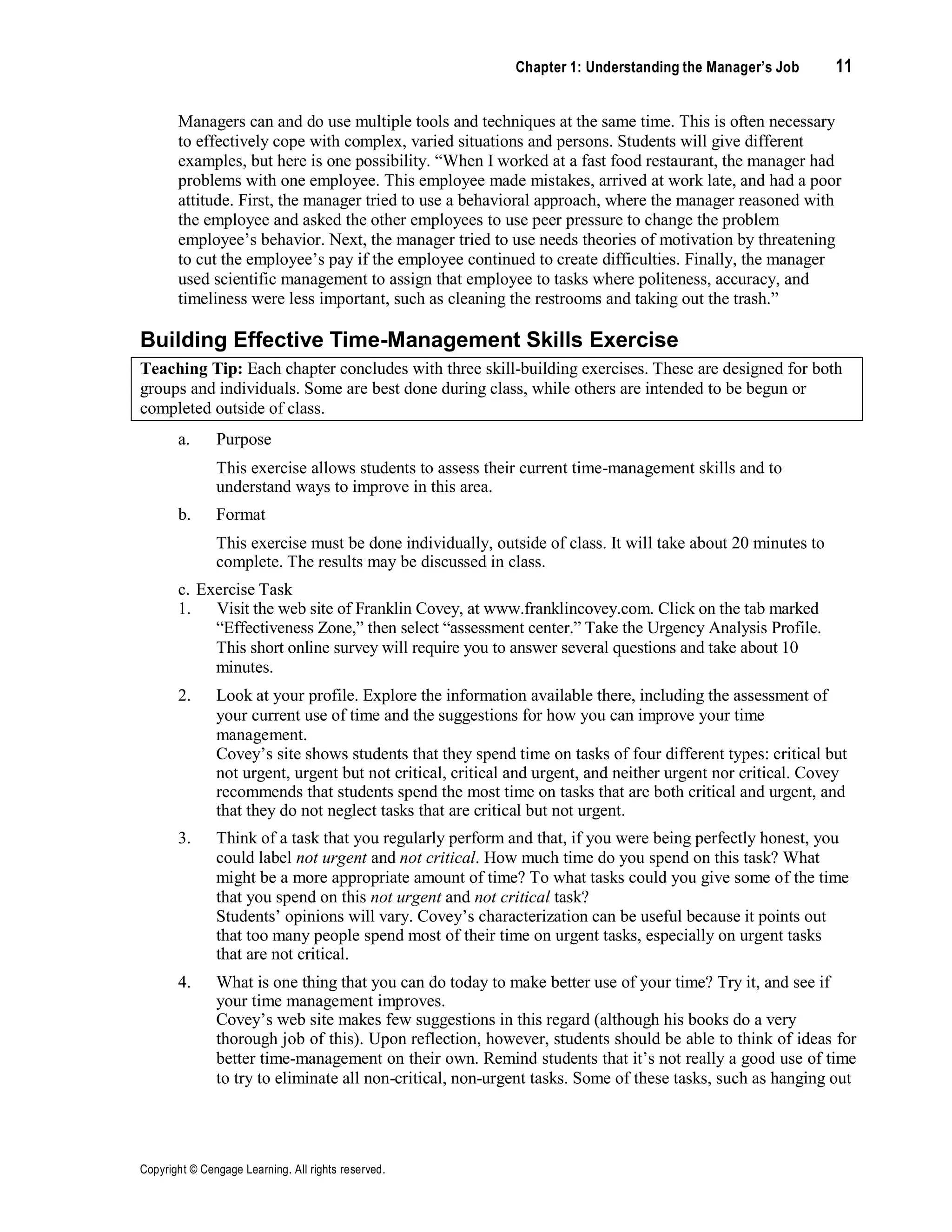 Chapter 1: Understanding the Manager’s Job 11
Copyright © Cengage Learning. All rights reserved.
Managers can and do use multiple tools and techniques at the same time. This is often necessary
to effectively cope with complex, varied situations and persons. Students will give different
examples, but here is one possibility. “When I worked at a fast food restaurant, the manager had
problems with one employee. This employee made mistakes, arrived at work late, and had a poor
attitude. First, the manager tried to use a behavioral approach, where the manager reasoned with
the employee and asked the other employees to use peer pressure to change the problem
employee’s behavior. Next, the manager tried to use needs theories of motivation by threatening
to cut the employee’s pay if the employee continued to create difficulties. Finally, the manager
used scientific management to assign that employee to tasks where politeness, accuracy, and
timeliness were less important, such as cleaning the restrooms and taking out the trash.”
Building Effective Time-Management Skills Exercise
Teaching Tip: Each chapter concludes with three skill-building exercises. These are designed for both
groups and individuals. Some are best done during class, while others are intended to be begun or
completed outside of class.
a. Purpose
This exercise allows students to assess their current time-management skills and to
understand ways to improve in this area.
b. Format
This exercise must be done individually, outside of class. It will take about 20 minutes to
complete. The results may be discussed in class.
c. Exercise Task
1. Visit the web site of Franklin Covey, at www.franklincovey.com. Click on the tab marked
“Effectiveness Zone,” then select “assessment center.” Take the Urgency Analysis Profile.
This short online survey will require you to answer several questions and take about 10
minutes.
2. Look at your profile. Explore the information available there, including the assessment of
your current use of time and the suggestions for how you can improve your time
management.
Covey’s site shows students that they spend time on tasks of four different types: critical but
not urgent, urgent but not critical, critical and urgent, and neither urgent nor critical. Covey
recommends that students spend the most time on tasks that are both critical and urgent, and
that they do not neglect tasks that are critical but not urgent.
3. Think of a task that you regularly perform and that, if you were being perfectly honest, you
could label not urgent and not critical. How much time do you spend on this task? What
might be a more appropriate amount of time? To what tasks could you give some of the time
that you spend on this not urgent and not critical task?
Students’ opinions will vary. Covey’s characterization can be useful because it points out
that too many people spend most of their time on urgent tasks, especially on urgent tasks
that are not critical.
4. What is one thing that you can do today to make better use of your time? Try it, and see if
your time management improves.
Covey’s web site makes few suggestions in this regard (although his books do a very
thorough job of this). Upon reflection, however, students should be able to think of ideas for
better time-management on their own. Remind students that it’s not really a good use of time
to try to eliminate all non-critical, non-urgent tasks. Some of these tasks, such as hanging out
 