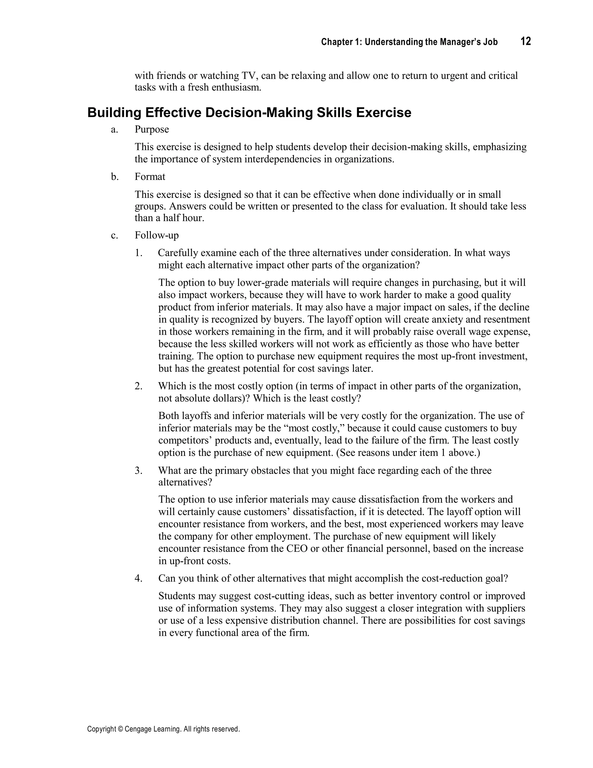 Chapter 1: Understanding the Manager’s Job 12
Copyright © Cengage Learning. All rights reserved.
with friends or watching TV, can be relaxing and allow one to return to urgent and critical
tasks with a fresh enthusiasm.
Building Effective Decision-Making Skills Exercise
a. Purpose
This exercise is designed to help students develop their decision-making skills, emphasizing
the importance of system interdependencies in organizations.
b. Format
This exercise is designed so that it can be effective when done individually or in small
groups. Answers could be written or presented to the class for evaluation. It should take less
than a half hour.
c. Follow-up
1. Carefully examine each of the three alternatives under consideration. In what ways
might each alternative impact other parts of the organization?
The option to buy lower-grade materials will require changes in purchasing, but it will
also impact workers, because they will have to work harder to make a good quality
product from inferior materials. It may also have a major impact on sales, if the decline
in quality is recognized by buyers. The layoff option will create anxiety and resentment
in those workers remaining in the firm, and it will probably raise overall wage expense,
because the less skilled workers will not work as efficiently as those who have better
training. The option to purchase new equipment requires the most up-front investment,
but has the greatest potential for cost savings later.
2. Which is the most costly option (in terms of impact in other parts of the organization,
not absolute dollars)? Which is the least costly?
Both layoffs and inferior materials will be very costly for the organization. The use of
inferior materials may be the “most costly,” because it could cause customers to buy
competitors’ products and, eventually, lead to the failure of the firm. The least costly
option is the purchase of new equipment. (See reasons under item 1 above.)
3. What are the primary obstacles that you might face regarding each of the three
alternatives?
The option to use inferior materials may cause dissatisfaction from the workers and
will certainly cause customers’ dissatisfaction, if it is detected. The layoff option will
encounter resistance from workers, and the best, most experienced workers may leave
the company for other employment. The purchase of new equipment will likely
encounter resistance from the CEO or other financial personnel, based on the increase
in up-front costs.
4. Can you think of other alternatives that might accomplish the cost-reduction goal?
Students may suggest cost-cutting ideas, such as better inventory control or improved
use of information systems. They may also suggest a closer integration with suppliers
or use of a less expensive distribution channel. There are possibilities for cost savings
in every functional area of the firm.
 