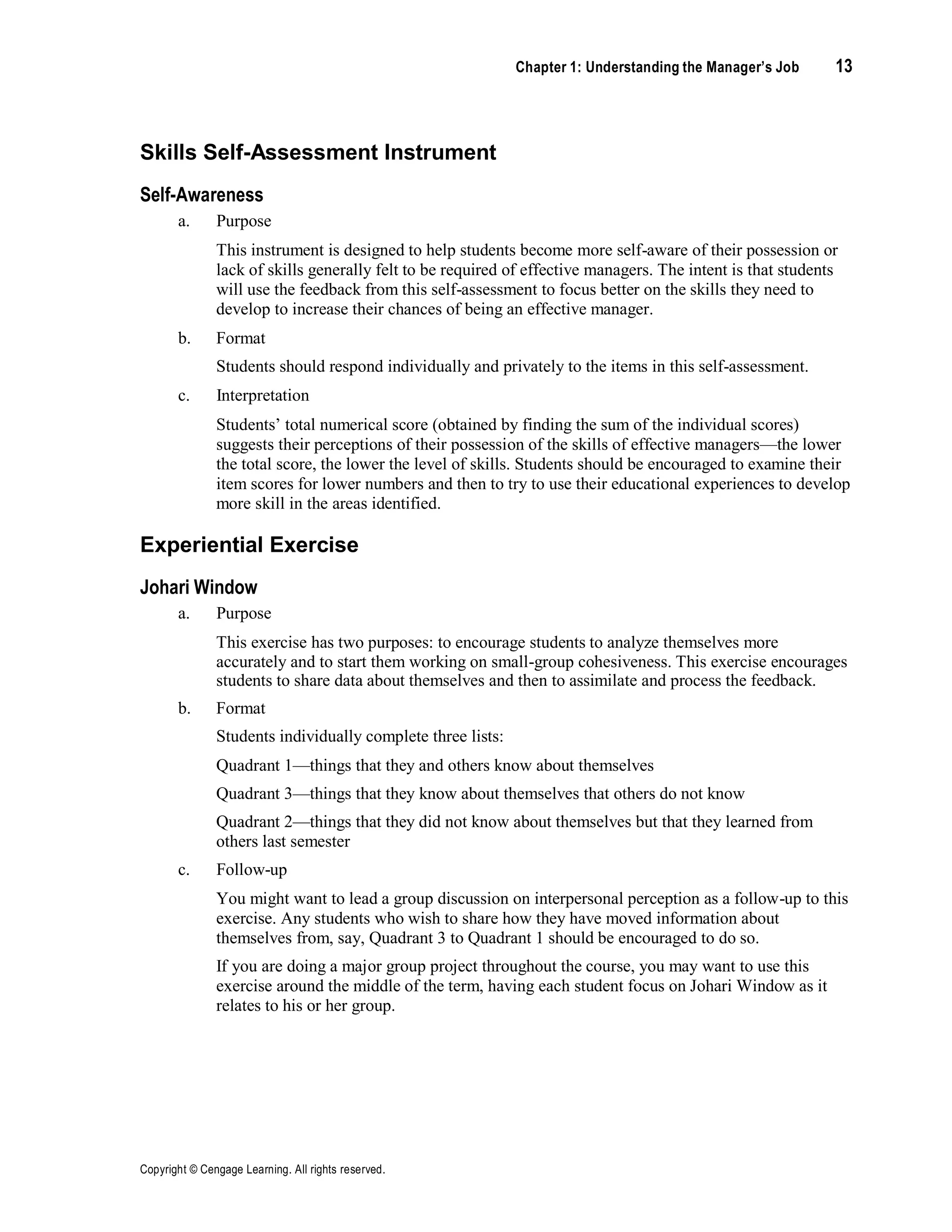 Chapter 1: Understanding the Manager’s Job 13
Copyright © Cengage Learning. All rights reserved.
Skills Self-Assessment Instrument
Self-Awareness
a. Purpose
This instrument is designed to help students become more self-aware of their possession or
lack of skills generally felt to be required of effective managers. The intent is that students
will use the feedback from this self-assessment to focus better on the skills they need to
develop to increase their chances of being an effective manager.
b. Format
Students should respond individually and privately to the items in this self-assessment.
c. Interpretation
Students’ total numerical score (obtained by finding the sum of the individual scores)
suggests their perceptions of their possession of the skills of effective managers—the lower
the total score, the lower the level of skills. Students should be encouraged to examine their
item scores for lower numbers and then to try to use their educational experiences to develop
more skill in the areas identified.
Experiential Exercise
Johari Window
a. Purpose
This exercise has two purposes: to encourage students to analyze themselves more
accurately and to start them working on small-group cohesiveness. This exercise encourages
students to share data about themselves and then to assimilate and process the feedback.
b. Format
Students individually complete three lists:
Quadrant 1—things that they and others know about themselves
Quadrant 3—things that they know about themselves that others do not know
Quadrant 2—things that they did not know about themselves but that they learned from
others last semester
c. Follow-up
You might want to lead a group discussion on interpersonal perception as a follow-up to this
exercise. Any students who wish to share how they have moved information about
themselves from, say, Quadrant 3 to Quadrant 1 should be encouraged to do so.
If you are doing a major group project throughout the course, you may want to use this
exercise around the middle of the term, having each student focus on Johari Window as it
relates to his or her group.
 