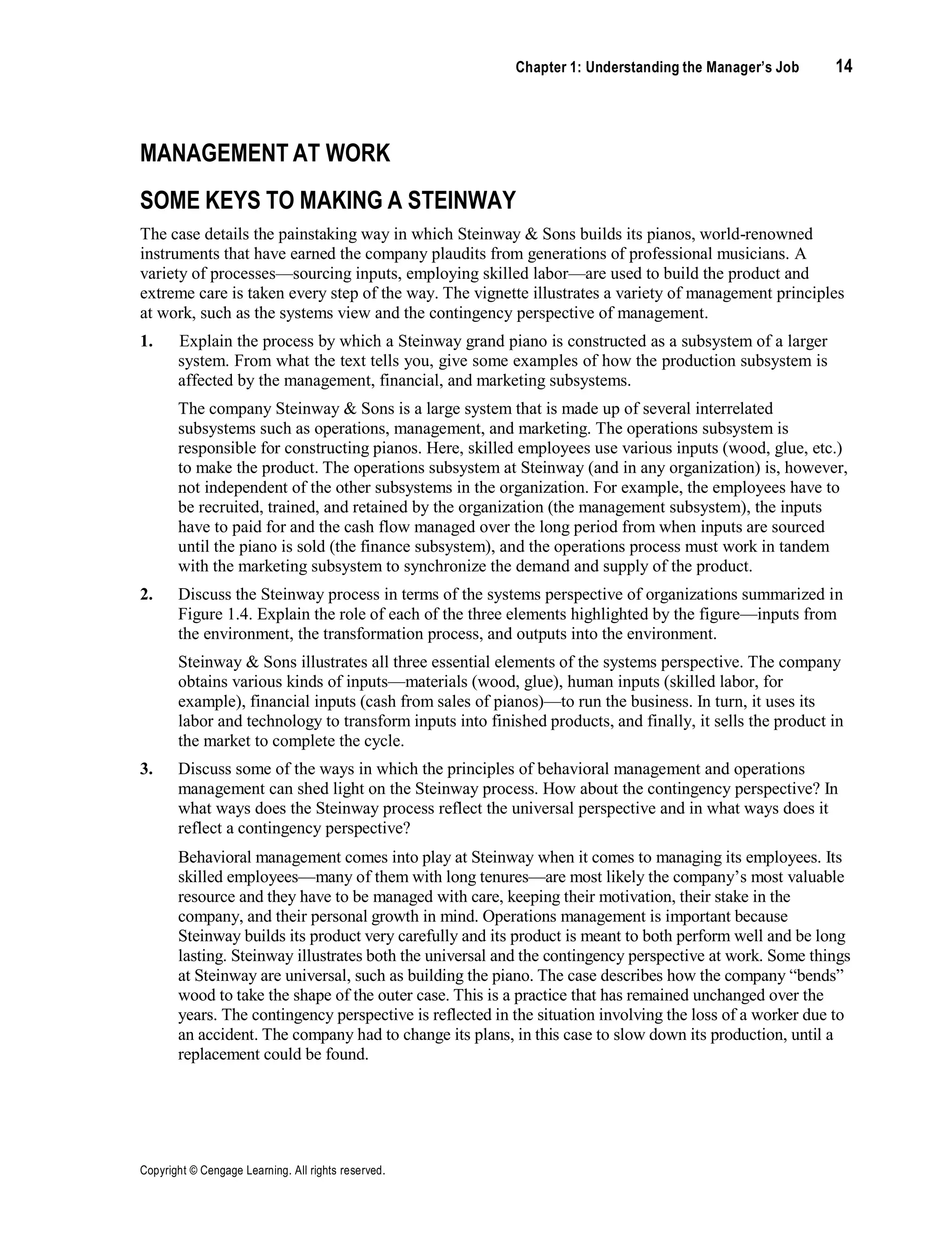 Chapter 1: Understanding the Manager’s Job 14
Copyright © Cengage Learning. All rights reserved.
MANAGEMENT AT WORK
SOME KEYS TO MAKING A STEINWAY
The case details the painstaking way in which Steinway & Sons builds its pianos, world-renowned
instruments that have earned the company plaudits from generations of professional musicians. A
variety of processes—sourcing inputs, employing skilled labor—are used to build the product and
extreme care is taken every step of the way. The vignette illustrates a variety of management principles
at work, such as the systems view and the contingency perspective of management.
1. Explain the process by which a Steinway grand piano is constructed as a subsystem of a larger
system. From what the text tells you, give some examples of how the production subsystem is
affected by the management, financial, and marketing subsystems.
The company Steinway & Sons is a large system that is made up of several interrelated
subsystems such as operations, management, and marketing. The operations subsystem is
responsible for constructing pianos. Here, skilled employees use various inputs (wood, glue, etc.)
to make the product. The operations subsystem at Steinway (and in any organization) is, however,
not independent of the other subsystems in the organization. For example, the employees have to
be recruited, trained, and retained by the organization (the management subsystem), the inputs
have to paid for and the cash flow managed over the long period from when inputs are sourced
until the piano is sold (the finance subsystem), and the operations process must work in tandem
with the marketing subsystem to synchronize the demand and supply of the product.
2. Discuss the Steinway process in terms of the systems perspective of organizations summarized in
Figure 1.4. Explain the role of each of the three elements highlighted by the figure—inputs from
the environment, the transformation process, and outputs into the environment.
Steinway & Sons illustrates all three essential elements of the systems perspective. The company
obtains various kinds of inputs—materials (wood, glue), human inputs (skilled labor, for
example), financial inputs (cash from sales of pianos)—to run the business. In turn, it uses its
labor and technology to transform inputs into finished products, and finally, it sells the product in
the market to complete the cycle.
3. Discuss some of the ways in which the principles of behavioral management and operations
management can shed light on the Steinway process. How about the contingency perspective? In
what ways does the Steinway process reflect the universal perspective and in what ways does it
reflect a contingency perspective?
Behavioral management comes into play at Steinway when it comes to managing its employees. Its
skilled employees—many of them with long tenures—are most likely the company’s most valuable
resource and they have to be managed with care, keeping their motivation, their stake in the
company, and their personal growth in mind. Operations management is important because
Steinway builds its product very carefully and its product is meant to both perform well and be long
lasting. Steinway illustrates both the universal and the contingency perspective at work. Some things
at Steinway are universal, such as building the piano. The case describes how the company “bends”
wood to take the shape of the outer case. This is a practice that has remained unchanged over the
years. The contingency perspective is reflected in the situation involving the loss of a worker due to
an accident. The company had to change its plans, in this case to slow down its production, until a
replacement could be found.
 