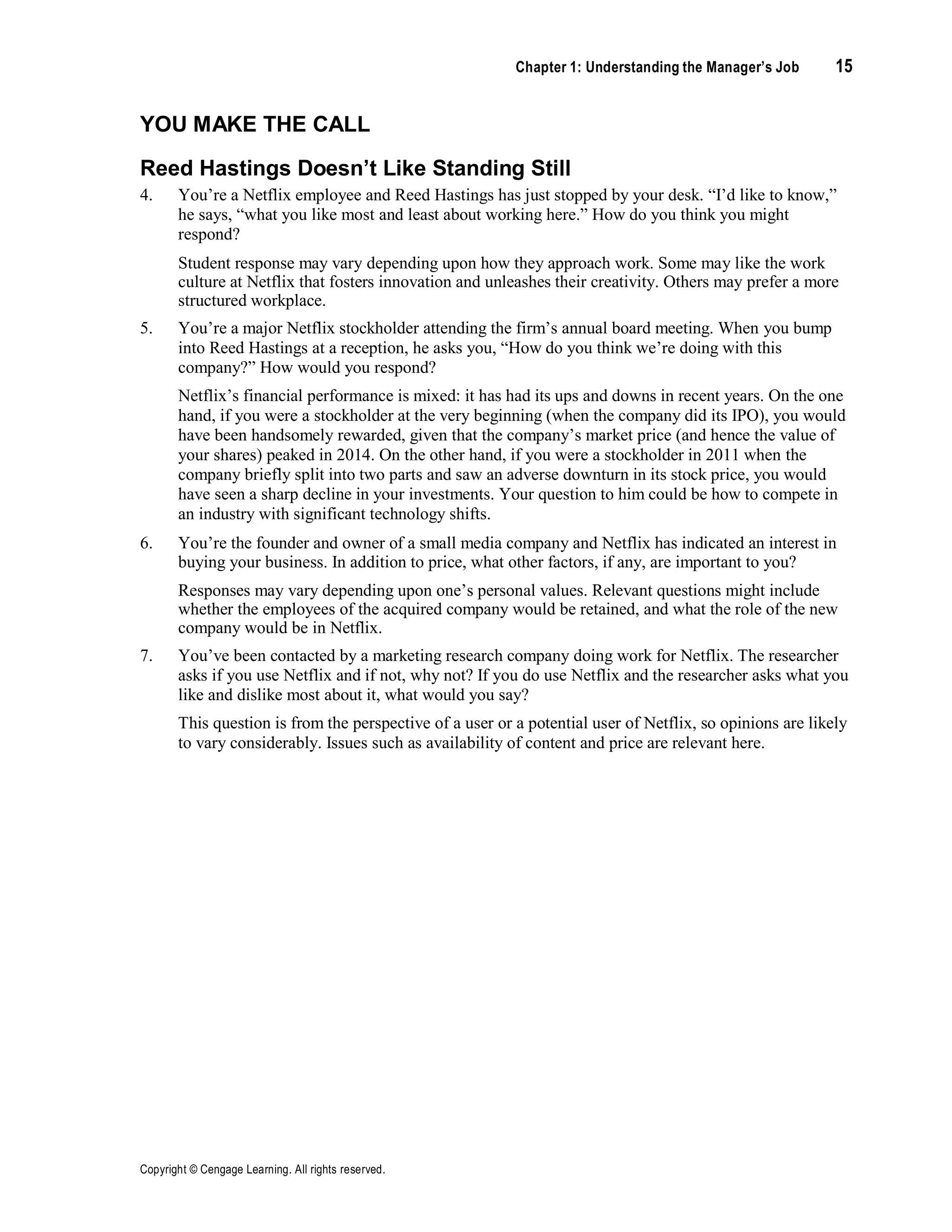 Chapter 1: Understanding the Manager’s Job 15
Copyright © Cengage Learning. All rights reserved.
YOU MAKE THE CALL
Reed Hastings Doesn’t Like Standing Still
4. You’re a Netflix employee and Reed Hastings has just stopped by your desk. “I’d like to know,”
he says, “what you like most and least about working here.” How do you think you might
respond?
Student response may vary depending upon how they approach work. Some may like the work
culture at Netflix that fosters innovation and unleashes their creativity. Others may prefer a more
structured workplace.
5. You’re a major Netflix stockholder attending the firm’s annual board meeting. When you bump
into Reed Hastings at a reception, he asks you, “How do you think we’re doing with this
company?” How would you respond?
Netflix’s financial performance is mixed: it has had its ups and downs in recent years. On the one
hand, if you were a stockholder at the very beginning (when the company did its IPO), you would
have been handsomely rewarded, given that the company’s market price (and hence the value of
your shares) peaked in 2014. On the other hand, if you were a stockholder in 2011 when the
company briefly split into two parts and saw an adverse downturn in its stock price, you would
have seen a sharp decline in your investments. Your question to him could be how to compete in
an industry with significant technology shifts.
6. You’re the founder and owner of a small media company and Netflix has indicated an interest in
buying your business. In addition to price, what other factors, if any, are important to you?
Responses may vary depending upon one’s personal values. Relevant questions might include
whether the employees of the acquired company would be retained, and what the role of the new
company would be in Netflix.
7. You’ve been contacted by a marketing research company doing work for Netflix. The researcher
asks if you use Netflix and if not, why not? If you do use Netflix and the researcher asks what you
like and dislike most about it, what would you say?
This question is from the perspective of a user or a potential user of Netflix, so opinions are likely
to vary considerably. Issues such as availability of content and price are relevant here.
 
