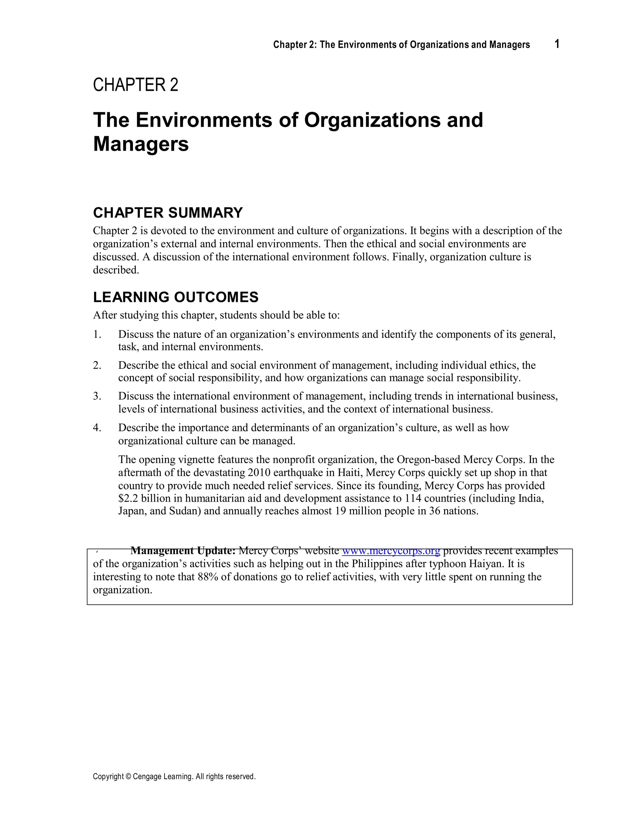Copyright © Cengage Learning. All rights reserved.
Chapter 2: The Environments of Organizations and Managers 1
CHAPTER 2
The Environments of Organizations and
Managers
CHAPTER SUMMARY
Chapter 2 is devoted to the environment and culture of organizations. It begins with a description of the
organization’s external and internal environments. Then the ethical and social environments are
discussed. A discussion of the international environment follows. Finally, organization culture is
described.
LEARNING OUTCOMES
After studying this chapter, students should be able to:
1. Discuss the nature of an organization’s environments and identify the components of its general,
task, and internal environments.
2. Describe the ethical and social environment of management, including individual ethics, the
concept of social responsibility, and how organizations can manage social responsibility.
3. Discuss the international environment of management, including trends in international business,
levels of international business activities, and the context of international business.
4. Describe the importance and determinants of an organization’s culture, as well as how
organizational culture can be managed.
The opening vignette features the nonprofit organization, the Oregon-based Mercy Corps. In the
aftermath of the devastating 2010 earthquake in Haiti, Mercy Corps quickly set up shop in that
country to provide much needed relief services. Since its founding, Mercy Corps has provided
$2.2 billion in humanitarian aid and development assistance to 114 countries (including India,
Japan, and Sudan) and annually reaches almost 19 million people in 36 nations.
Management Update: Mercy Corps’ website www.mercycorps.org provides recent examples
of the organization’s activities such as helping out in the Philippines after typhoon Haiyan. It is
interesting to note that 88% of donations go to relief activities, with very little spent on running the
organization.
 