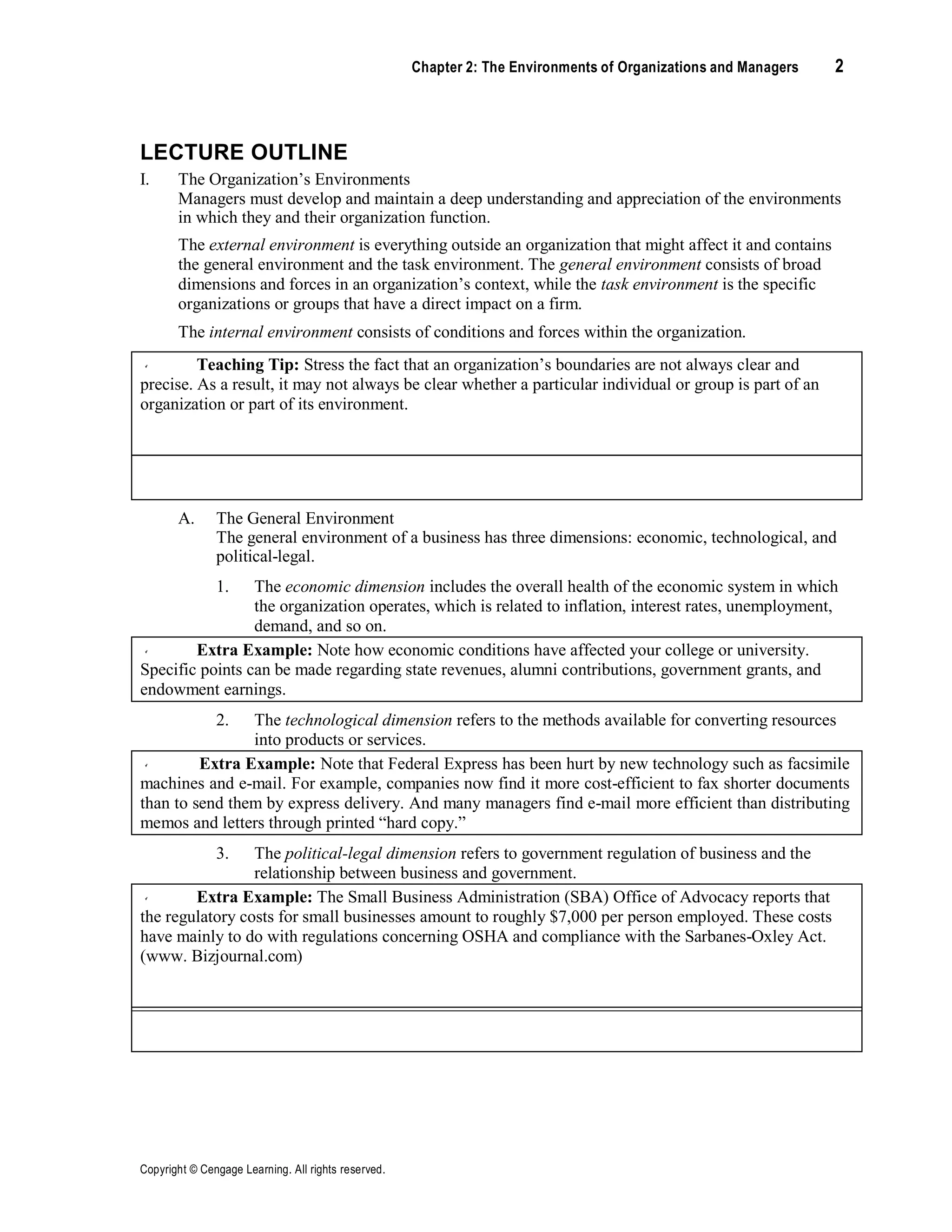 Copyright © Cengage Learning. All rights reserved.
Chapter 2: The Environments of Organizations and Managers 2
LECTURE OUTLINE
I. The Organization’s Environments
Managers must develop and maintain a deep understanding and appreciation of the environments
in which they and their organization function.
The external environment is everything outside an organization that might affect it and contains
the general environment and the task environment. The general environment consists of broad
dimensions and forces in an organization’s context, while the task environment is the specific
organizations or groups that have a direct impact on a firm.
The internal environment consists of conditions and forces within the organization.
Teaching Tip: Stress the fact that an organization’s boundaries are not always clear and
precise. As a result, it may not always be clear whether a particular individual or group is part of an
organization or part of its environment.
Discussion Question: As a follow-up, ask students whether they think alumni, campus
recruiters, and bookstores are part of the organization or part of its environment.
A. The General Environment
The general environment of a business has three dimensions: economic, technological, and
political-legal.
1. The economic dimension includes the overall health of the economic system in which
the organization operates, which is related to inflation, interest rates, unemployment,
demand, and so on.
Extra Example: Note how economic conditions have affected your college or university.
Specific points can be made regarding state revenues, alumni contributions, government grants, and
endowment earnings.
2. The technological dimension refers to the methods available for converting resources
into products or services.
Extra Example: Note that Federal Express has been hurt by new technology such as facsimile
machines and e-mail. For example, companies now find it more cost-efficient to fax shorter documents
than to send them by express delivery. And many managers find e-mail more efficient than distributing
memos and letters through printed “hard copy.”
3. The political-legal dimension refers to government regulation of business and the
relationship between business and government.
Extra Example: The Small Business Administration (SBA) Office of Advocacy reports that
the regulatory costs for small businesses amount to roughly $7,000 per person employed. These costs
have mainly to do with regulations concerning OSHA and compliance with the Sarbanes-Oxley Act.
(www. Bizjournal.com)
Management Update: While Microsoft has resolved most of its legal problems in the United
States, it still faces a number of antitrust lawsuits in Europe.
 