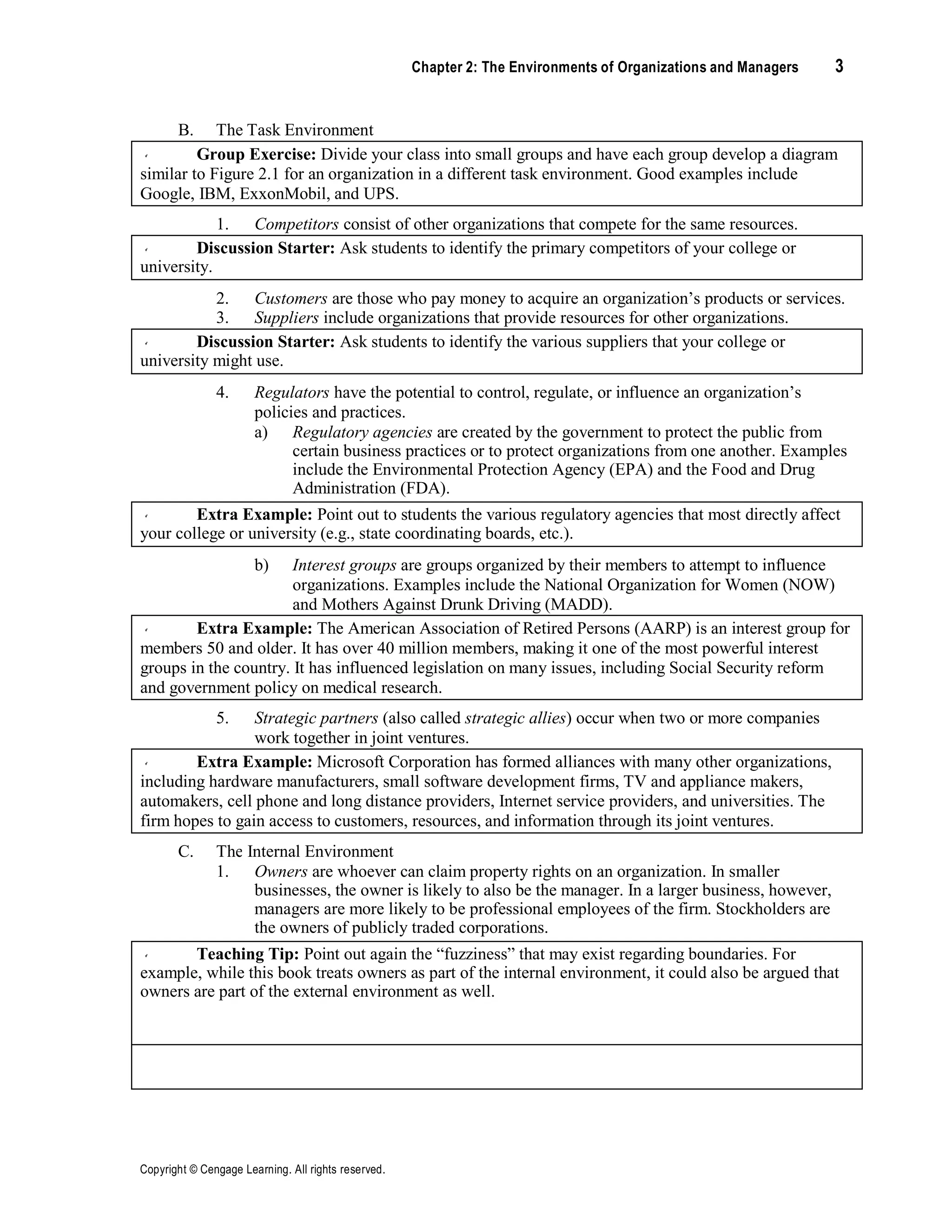 Copyright © Cengage Learning. All rights reserved.
Chapter 2: The Environments of Organizations and Managers 3
B. The Task Environment
Group Exercise: Divide your class into small groups and have each group develop a diagram
similar to Figure 2.1 for an organization in a different task environment. Good examples include
Google, IBM, ExxonMobil, and UPS.
1. Competitors consist of other organizations that compete for the same resources.
Discussion Starter: Ask students to identify the primary competitors of your college or
university.
2.
3.
Customers are those who pay money to acquire an organization’s products or services.
Suppliers include organizations that provide resources for other organizations.
Discussion Starter: Ask students to identify the various suppliers that your college or
university might use.
4. Regulators have the potential to control, regulate, or influence an organization’s
policies and practices.
a) Regulatory agencies are created by the government to protect the public from
certain business practices or to protect organizations from one another. Examples
include the Environmental Protection Agency (EPA) and the Food and Drug
Administration (FDA).
Extra Example: Point out to students the various regulatory agencies that most directly affect
your college or university (e.g., state coordinating boards, etc.).
b) Interest groups are groups organized by their members to attempt to influence
organizations. Examples include the National Organization for Women (NOW)
and Mothers Against Drunk Driving (MADD).
Extra Example: The American Association of Retired Persons (AARP) is an interest group for
members 50 and older. It has over 40 million members, making it one of the most powerful interest
groups in the country. It has influenced legislation on many issues, including Social Security reform
and government policy on medical research.
5. Strategic partners (also called strategic allies) occur when two or more companies
work together in joint ventures.
Extra Example: Microsoft Corporation has formed alliances with many other organizations,
including hardware manufacturers, small software development firms, TV and appliance makers,
automakers, cell phone and long distance providers, Internet service providers, and universities. The
firm hopes to gain access to customers, resources, and information through its joint ventures.
C. The Internal Environment
1. Owners are whoever can claim property rights on an organization. In smaller
businesses, the owner is likely to also be the manager. In a larger business, however,
managers are more likely to be professional employees of the firm. Stockholders are
the owners of publicly traded corporations.
Teaching Tip: Point out again the “fuzziness” that may exist regarding boundaries. For
example, while this book treats owners as part of the internal environment, it could also be argued that
owners are part of the external environment as well.
Teaching Tip: Stress to students the significance of institutional owners and investors in
corporations today. Such owners and investors can exert enormous power over a corporation.
 