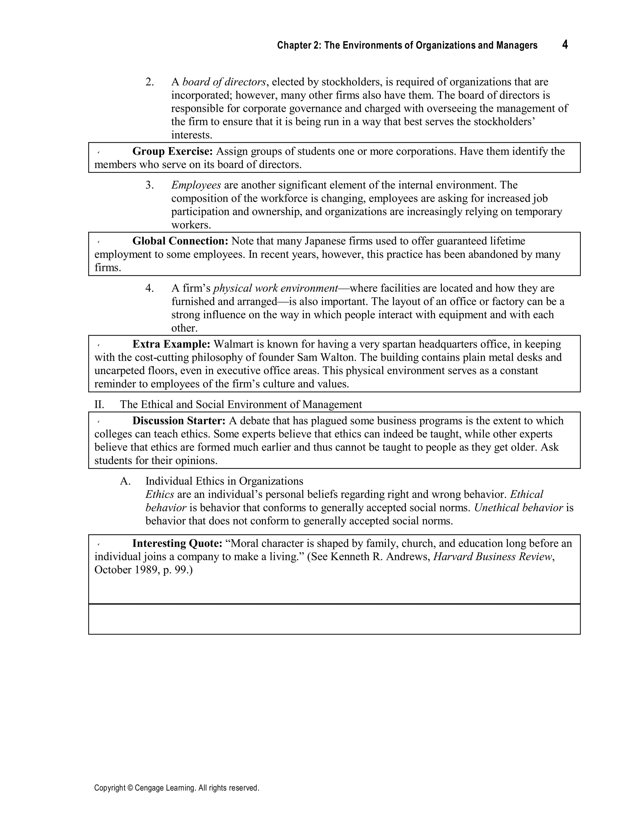 Copyright © Cengage Learning. All rights reserved.
Chapter 2: The Environments of Organizations and Managers 4
2. A board of directors, elected by stockholders, is required of organizations that are
incorporated; however, many other firms also have them. The board of directors is
responsible for corporate governance and charged with overseeing the management of
the firm to ensure that it is being run in a way that best serves the stockholders’
interests.
Group Exercise: Assign groups of students one or more corporations. Have them identify the
members who serve on its board of directors.
3. Employees are another significant element of the internal environment. The
composition of the workforce is changing, employees are asking for increased job
participation and ownership, and organizations are increasingly relying on temporary
workers.
Global Connection: Note that many Japanese firms used to offer guaranteed lifetime
employment to some employees. In recent years, however, this practice has been abandoned by many
firms.
4. A firm’s physical work environment—where facilities are located and how they are
furnished and arranged—is also important. The layout of an office or factory can be a
strong influence on the way in which people interact with equipment and with each
other.
Extra Example: Walmart is known for having a very spartan headquarters office, in keeping
with the cost-cutting philosophy of founder Sam Walton. The building contains plain metal desks and
uncarpeted floors, even in executive office areas. This physical environment serves as a constant
reminder to employees of the firm’s culture and values.
II. The Ethical and Social Environment of Management
Discussion Starter: A debate that has plagued some business programs is the extent to which
colleges can teach ethics. Some experts believe that ethics can indeed be taught, while other experts
believe that ethics are formed much earlier and thus cannot be taught to people as they get older. Ask
students for their opinions.
A. Individual Ethics in Organizations
Ethics are an individual’s personal beliefs regarding right and wrong behavior. Ethical
behavior is behavior that conforms to generally accepted social norms. Unethical behavior is
behavior that does not conform to generally accepted social norms.
Interesting Quote: “Moral character is shaped by family, church, and education long before an
individual joins a company to make a living.” (See Kenneth R. Andrews, Harvard Business Review,
October 1989, p. 99.)
Discussion Starter: Ask students if they can identify personal examples or events that shaped
their ethics or the ethics of someone they know.
 