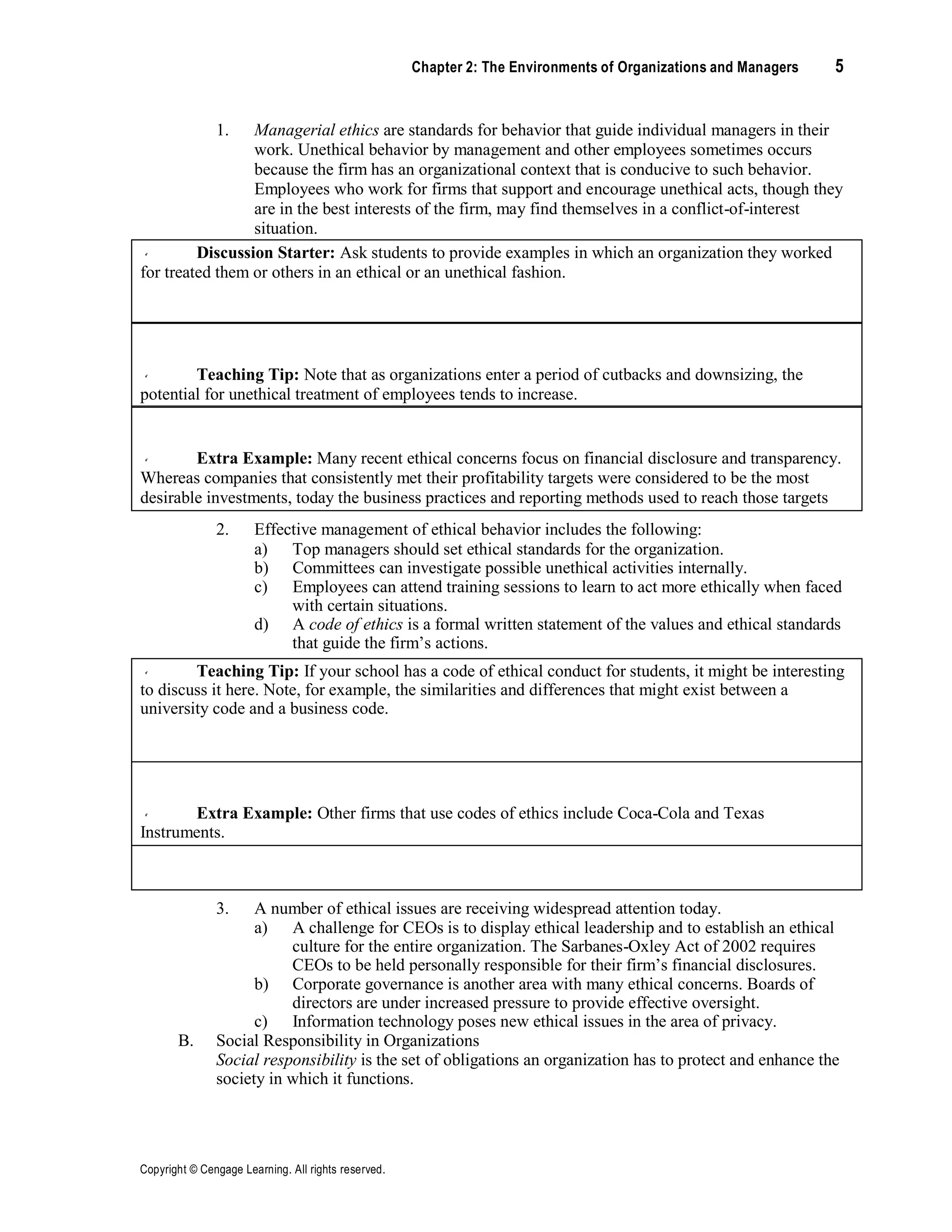 Copyright © Cengage Learning. All rights reserved.
Chapter 2: The Environments of Organizations and Managers 5
1. Managerial ethics are standards for behavior that guide individual managers in their
work. Unethical behavior by management and other employees sometimes occurs
because the firm has an organizational context that is conducive to such behavior.
Employees who work for firms that support and encourage unethical acts, though they
are in the best interests of the firm, may find themselves in a conflict-of-interest
situation.
Discussion Starter: Ask students to provide examples in which an organization they worked
for treated them or others in an ethical or an unethical fashion.
Teaching Tip: Note that as organizations enter a period of cutbacks and downsizing, the
potential for unethical treatment of employees tends to increase.
Extra Example: Many recent ethical concerns focus on financial disclosure and transparency.
Whereas companies that consistently met their profitability targets were considered to be the most
desirable investments, today the business practices and reporting methods used to reach those targets
are under heavy scrutiny. General Electric, which has long-term consistent profitability, is now under
suspicion for that very consistency.
2. Effective management of ethical behavior includes the following:
a) Top managers should set ethical standards for the organization.
b) Committees can investigate possible unethical activities internally.
c) Employees can attend training sessions to learn to act more ethically when faced
with certain situations.
d) A code of ethics is a formal written statement of the values and ethical standards
that guide the firm’s actions.
Teaching Tip: If your school has a code of ethical conduct for students, it might be interesting
to discuss it here. Note, for example, the similarities and differences that might exist between a
university code and a business code.
Extra Example: Other firms that use codes of ethics include Coca-Cola and Texas
Instruments.
Group Exercise: Ask students to identify common themes and ideas that are likely to be
reflected in all corporate codes of ethics.
3. A number of ethical issues are receiving widespread attention today.
a) A challenge for CEOs is to display ethical leadership and to establish an ethical
culture for the entire organization. The Sarbanes-Oxley Act of 2002 requires
CEOs to be held personally responsible for their firm’s financial disclosures.
b) Corporate governance is another area with many ethical concerns. Boards of
directors are under increased pressure to provide effective oversight.
c) Information technology poses new ethical issues in the area of privacy.
B. Social Responsibility in Organizations
Social responsibility is the set of obligations an organization has to protect and enhance the
society in which it functions.
 