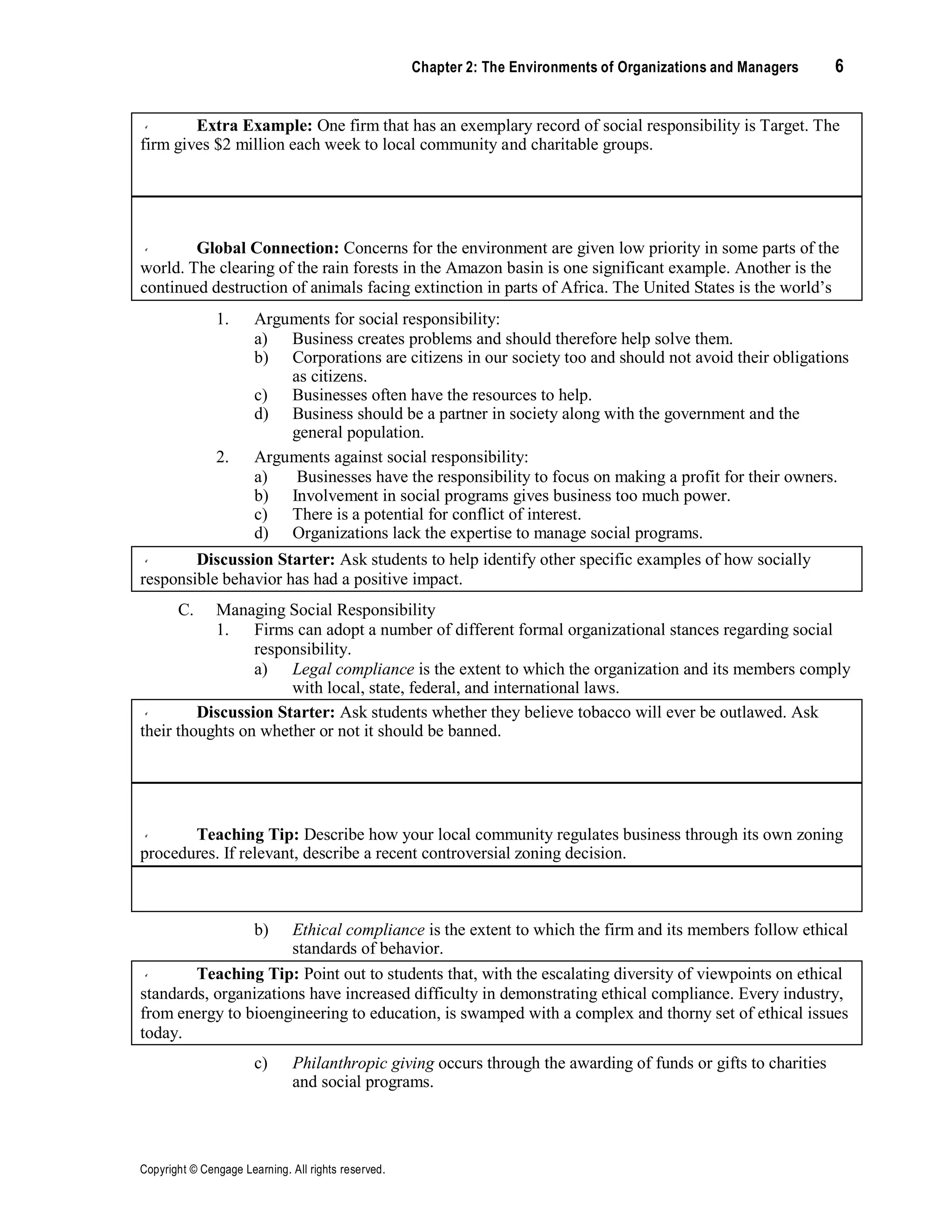 Copyright © Cengage Learning. All rights reserved.
Chapter 2: The Environments of Organizations and Managers 6
Extra Example: One firm that has an exemplary record of social responsibility is Target. The
firm gives $2 million each week to local community and charitable groups.
Global Connection: Concerns for the environment are given low priority in some parts of the
world. The clearing of the rain forests in the Amazon basin is one significant example. Another is the
continued destruction of animals facing extinction in parts of Africa. The United States is the world’s
largest creator of the pollution that is destroying the Earth’s ozone layer and is unwilling to consider
international limits on the polluting gases.
1. Arguments for social responsibility:
a) Business creates problems and should therefore help solve them.
b) Corporations are citizens in our society too and should not avoid their obligations
as citizens.
c) Businesses often have the resources to help.
d) Business should be a partner in society along with the government and the
general population.
2. Arguments against social responsibility:
a) Businesses have the responsibility to focus on making a profit for their owners.
b) Involvement in social programs gives business too much power.
c) There is a potential for conflict of interest.
d) Organizations lack the expertise to manage social programs.
Discussion Starter: Ask students to help identify other specific examples of how socially
responsible behavior has had a positive impact.
C. Managing Social Responsibility
1. Firms can adopt a number of different formal organizational stances regarding social
responsibility.
a) Legal compliance is the extent to which the organization and its members comply
with local, state, federal, and international laws.
Discussion Starter: Ask students whether they believe tobacco will ever be outlawed. Ask
their thoughts on whether or not it should be banned.
Teaching Tip: Describe how your local community regulates business through its own zoning
procedures. If relevant, describe a recent controversial zoning decision.
Teaching Tip: Emphasize the point that an organization’s approach to social responsibility
may be inconsistent and/or contradictory.
b) Ethical compliance is the extent to which the firm and its members follow ethical
standards of behavior.
Teaching Tip: Point out to students that, with the escalating diversity of viewpoints on ethical
standards, organizations have increased difficulty in demonstrating ethical compliance. Every industry,
from energy to bioengineering to education, is swamped with a complex and thorny set of ethical issues
today.
c) Philanthropic giving occurs through the awarding of funds or gifts to charities
and social programs.
 
