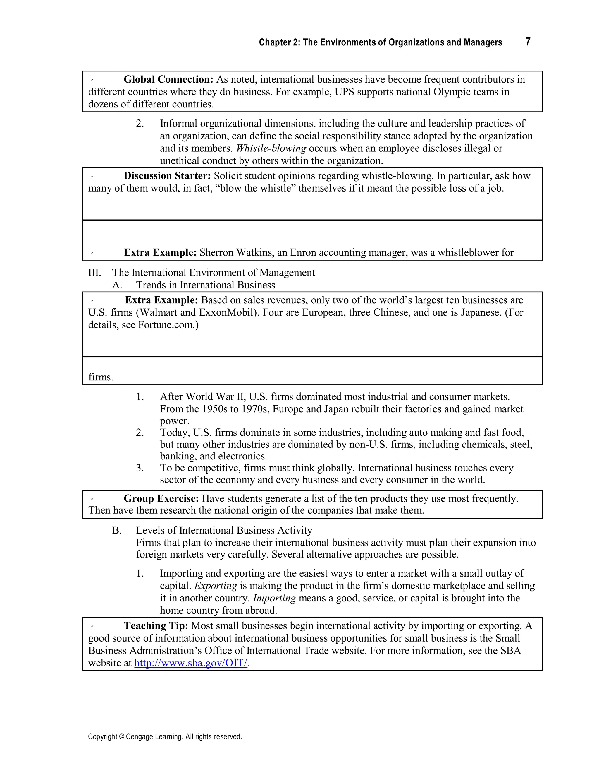 Copyright © Cengage Learning. All rights reserved.
Chapter 2: The Environments of Organizations and Managers 7
Global Connection: As noted, international businesses have become frequent contributors in
different countries where they do business. For example, UPS supports national Olympic teams in
dozens of different countries.
2. Informal organizational dimensions, including the culture and leadership practices of
an organization, can define the social responsibility stance adopted by the organization
and its members. Whistle-blowing occurs when an employee discloses illegal or
unethical conduct by others within the organization.
Discussion Starter: Solicit student opinions regarding whistle-blowing. In particular, ask how
many of them would, in fact, “blow the whistle” themselves if it meant the possible loss of a job.
Extra Example: Sherron Watkins, an Enron accounting manager, was a whistleblower for
some of the firm’s unethical and illegal practices. Her actions were instrumental in uncovering the
alleged extensive fraud occurring at that firm.
III. The International Environment of Management
A. Trends in International Business
Extra Example: Based on sales revenues, only two of the world’s largest ten businesses are
U.S. firms (Walmart and ExxonMobil). Four are European, three Chinese, and one is Japanese. (For
details, see Fortune.com.)
Teaching Tip: Note the diverse set of countries represented on the list of the world’s largest
firms.
1. After World War II, U.S. firms dominated most industrial and consumer markets.
From the 1950s to 1970s, Europe and Japan rebuilt their factories and gained market
power.
2. Today, U.S. firms dominate in some industries, including auto making and fast food,
but many other industries are dominated by non-U.S. firms, including chemicals, steel,
banking, and electronics.
3. To be competitive, firms must think globally. International business touches every
sector of the economy and every business and every consumer in the world.
Group Exercise: Have students generate a list of the ten products they use most frequently.
Then have them research the national origin of the companies that make them.
B. Levels of International Business Activity
Firms that plan to increase their international business activity must plan their expansion into
foreign markets very carefully. Several alternative approaches are possible.
1. Importing and exporting are the easiest ways to enter a market with a small outlay of
capital. Exporting is making the product in the firm’s domestic marketplace and selling
it in another country. Importing means a good, service, or capital is brought into the
home country from abroad.
Teaching Tip: Most small businesses begin international activity by importing or exporting. A
good source of information about international business opportunities for small business is the Small
Business Administration’s Office of International Trade website. For more information, see the SBA
website at http://www.sba.gov/OIT/.
 