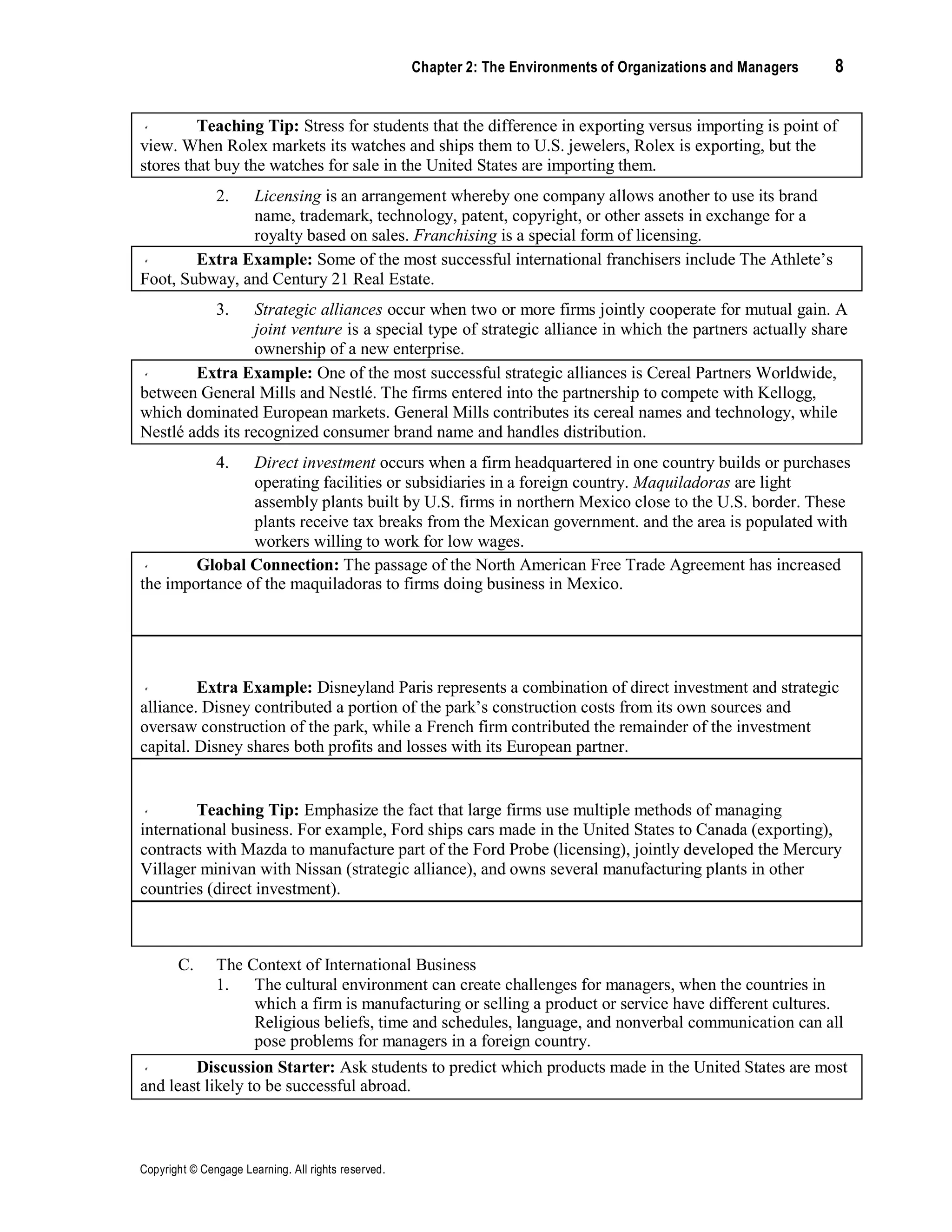 Copyright © Cengage Learning. All rights reserved.
Chapter 2: The Environments of Organizations and Managers 8
Teaching Tip: Stress for students that the difference in exporting versus importing is point of
view. When Rolex markets its watches and ships them to U.S. jewelers, Rolex is exporting, but the
stores that buy the watches for sale in the United States are importing them.
2. Licensing is an arrangement whereby one company allows another to use its brand
name, trademark, technology, patent, copyright, or other assets in exchange for a
royalty based on sales. Franchising is a special form of licensing.
Extra Example: Some of the most successful international franchisers include The Athlete’s
Foot, Subway, and Century 21 Real Estate.
3. Strategic alliances occur when two or more firms jointly cooperate for mutual gain. A
joint venture is a special type of strategic alliance in which the partners actually share
ownership of a new enterprise.
Extra Example: One of the most successful strategic alliances is Cereal Partners Worldwide,
between General Mills and Nestlé. The firms entered into the partnership to compete with Kellogg,
which dominated European markets. General Mills contributes its cereal names and technology, while
Nestlé adds its recognized consumer brand name and handles distribution.
4. Direct investment occurs when a firm headquartered in one country builds or purchases
operating facilities or subsidiaries in a foreign country. Maquiladoras are light
assembly plants built by U.S. firms in northern Mexico close to the U.S. border. These
plants receive tax breaks from the Mexican government. and the area is populated with
workers willing to work for low wages.
Global Connection: The passage of the North American Free Trade Agreement has increased
the importance of the maquiladoras to firms doing business in Mexico.
Extra Example: Disneyland Paris represents a combination of direct investment and strategic
alliance. Disney contributed a portion of the park’s construction costs from its own sources and
oversaw construction of the park, while a French firm contributed the remainder of the investment
capital. Disney shares both profits and losses with its European partner.
Teaching Tip: Emphasize the fact that large firms use multiple methods of managing
international business. For example, Ford ships cars made in the United States to Canada (exporting),
contracts with Mazda to manufacture part of the Ford Probe (licensing), jointly developed the Mercury
Villager minivan with Nissan (strategic alliance), and owns several manufacturing plants in other
countries (direct investment).
Teaching Tip: Use Table 2.1 to compare the advantages and disadvantages of the four levels
of international business activity.
C. The Context of International Business
1. The cultural environment can create challenges for managers, when the countries in
which a firm is manufacturing or selling a product or service have different cultures.
Religious beliefs, time and schedules, language, and nonverbal communication can all
pose problems for managers in a foreign country.
Discussion Starter: Ask students to predict which products made in the United States are most
and least likely to be successful abroad.
 