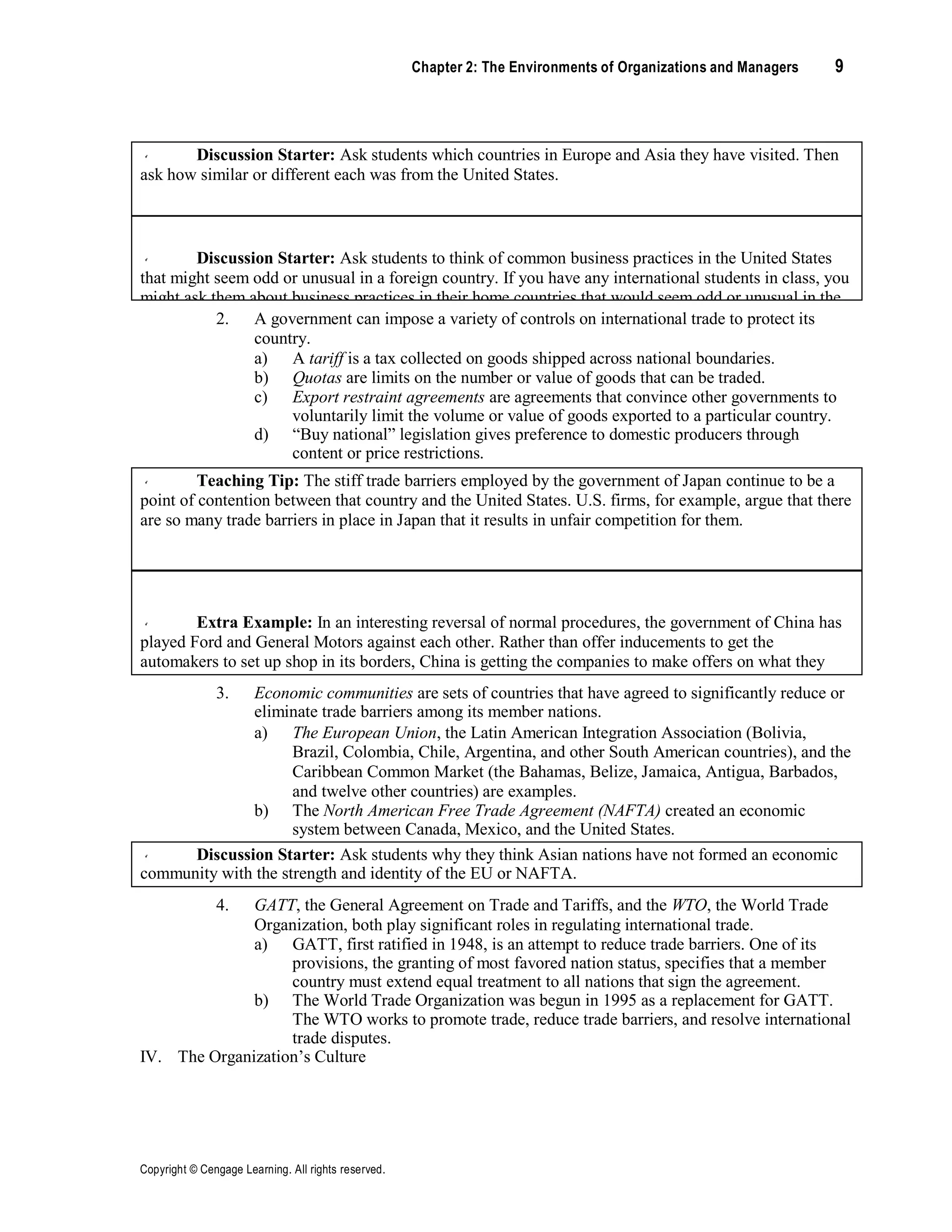 Copyright © Cengage Learning. All rights reserved.
Chapter 2: The Environments of Organizations and Managers 9
Discussion Starter: Ask students which countries in Europe and Asia they have visited. Then
ask how similar or different each was from the United States.
Discussion Starter: Ask students to think of common business practices in the United States
that might seem odd or unusual in a foreign country. If you have any international students in class, you
might ask them about business practices in their home countries that would seem odd or unusual in the
United States.
2. A government can impose a variety of controls on international trade to protect its
country.
a) A tariff is a tax collected on goods shipped across national boundaries.
b) Quotas are limits on the number or value of goods that can be traded.
c) Export restraint agreements are agreements that convince other governments to
voluntarily limit the volume or value of goods exported to a particular country.
d) “Buy national” legislation gives preference to domestic producers through
content or price restrictions.
Teaching Tip: The stiff trade barriers employed by the government of Japan continue to be a
point of contention between that country and the United States. U.S. firms, for example, argue that there
are so many trade barriers in place in Japan that it results in unfair competition for them.
Extra Example: In an interesting reversal of normal procedures, the government of China has
played Ford and General Motors against each other. Rather than offer inducements to get the
automakers to set up shop in its borders, China is getting the companies to make offers on what they
will give in return for the right to be the only U.S. auto company to be allowed to build cars in one of
the world’s largest untapped markets.
3. Economic communities are sets of countries that have agreed to significantly reduce or
eliminate trade barriers among its member nations.
a) The European Union, the Latin American Integration Association (Bolivia,
Brazil, Colombia, Chile, Argentina, and other South American countries), and the
Caribbean Common Market (the Bahamas, Belize, Jamaica, Antigua, Barbados,
and twelve other countries) are examples.
b) The North American Free Trade Agreement (NAFTA) created an economic
system between Canada, Mexico, and the United States.
Discussion Starter: Ask students why they think Asian nations have not formed an economic
community with the strength and identity of the EU or NAFTA.
4. GATT, the General Agreement on Trade and Tariffs, and the WTO, the World Trade
Organization, both play significant roles in regulating international trade.
a) GATT, first ratified in 1948, is an attempt to reduce trade barriers. One of its
provisions, the granting of most favored nation status, specifies that a member
country must extend equal treatment to all nations that sign the agreement.
b) The World Trade Organization was begun in 1995 as a replacement for GATT.
The WTO works to promote trade, reduce trade barriers, and resolve international
trade disputes.
IV. The Organization’s Culture
 