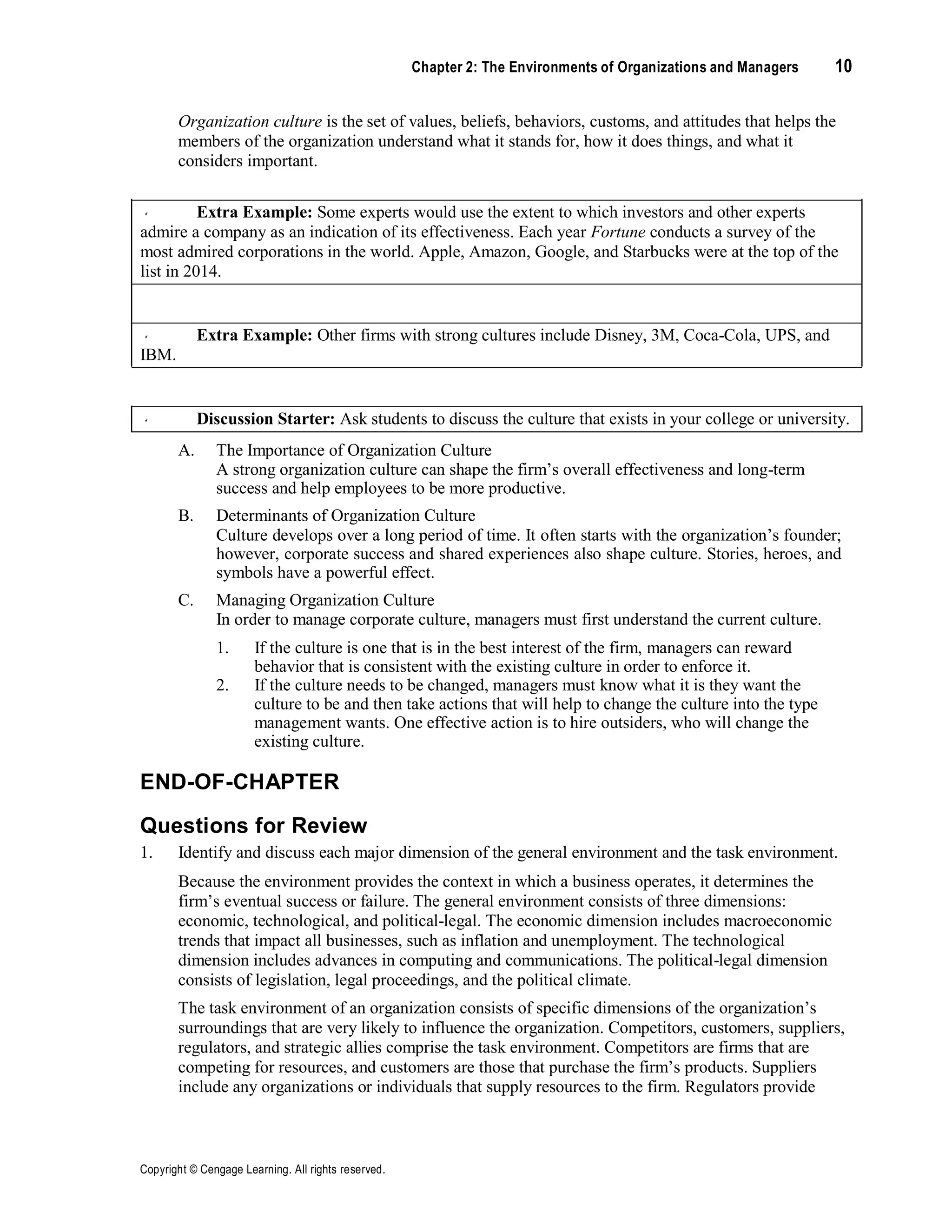 Copyright © Cengage Learning. All rights reserved.
Chapter 2: The Environments of Organizations and Managers 10
Organization culture is the set of values, beliefs, behaviors, customs, and attitudes that helps the
members of the organization understand what it stands for, how it does things, and what it
considers important.
Extra Example: Some experts would use the extent to which investors and other experts
admire a company as an indication of its effectiveness. Each year Fortune conducts a survey of the
most admired corporations in the world. Apple, Amazon, Google, and Starbucks were at the top of the
list in 2014.
Extra Example: Other firms with strong cultures include Disney, 3M, Coca-Cola, UPS, and
IBM.
Discussion Starter: Ask students to discuss the culture that exists in your college or university.
A. The Importance of Organization Culture
A strong organization culture can shape the firm’s overall effectiveness and long-term
success and help employees to be more productive.
B. Determinants of Organization Culture
Culture develops over a long period of time. It often starts with the organization’s founder;
however, corporate success and shared experiences also shape culture. Stories, heroes, and
symbols have a powerful effect.
C. Managing Organization Culture
In order to manage corporate culture, managers must first understand the current culture.
1. If the culture is one that is in the best interest of the firm, managers can reward
behavior that is consistent with the existing culture in order to enforce it.
2. If the culture needs to be changed, managers must know what it is they want the
culture to be and then take actions that will help to change the culture into the type
management wants. One effective action is to hire outsiders, who will change the
existing culture.
END-OF-CHAPTER
Questions for Review
1. Identify and discuss each major dimension of the general environment and the task environment.
Because the environment provides the context in which a business operates, it determines the
firm’s eventual success or failure. The general environment consists of three dimensions:
economic, technological, and political-legal. The economic dimension includes macroeconomic
trends that impact all businesses, such as inflation and unemployment. The technological
dimension includes advances in computing and communications. The political-legal dimension
consists of legislation, legal proceedings, and the political climate.
The task environment of an organization consists of specific dimensions of the organization’s
surroundings that are very likely to influence the organization. Competitors, customers, suppliers,
regulators, and strategic allies comprise the task environment. Competitors are firms that are
competing for resources, and customers are those that purchase the firm’s products. Suppliers
include any organizations or individuals that supply resources to the firm. Regulators provide
 