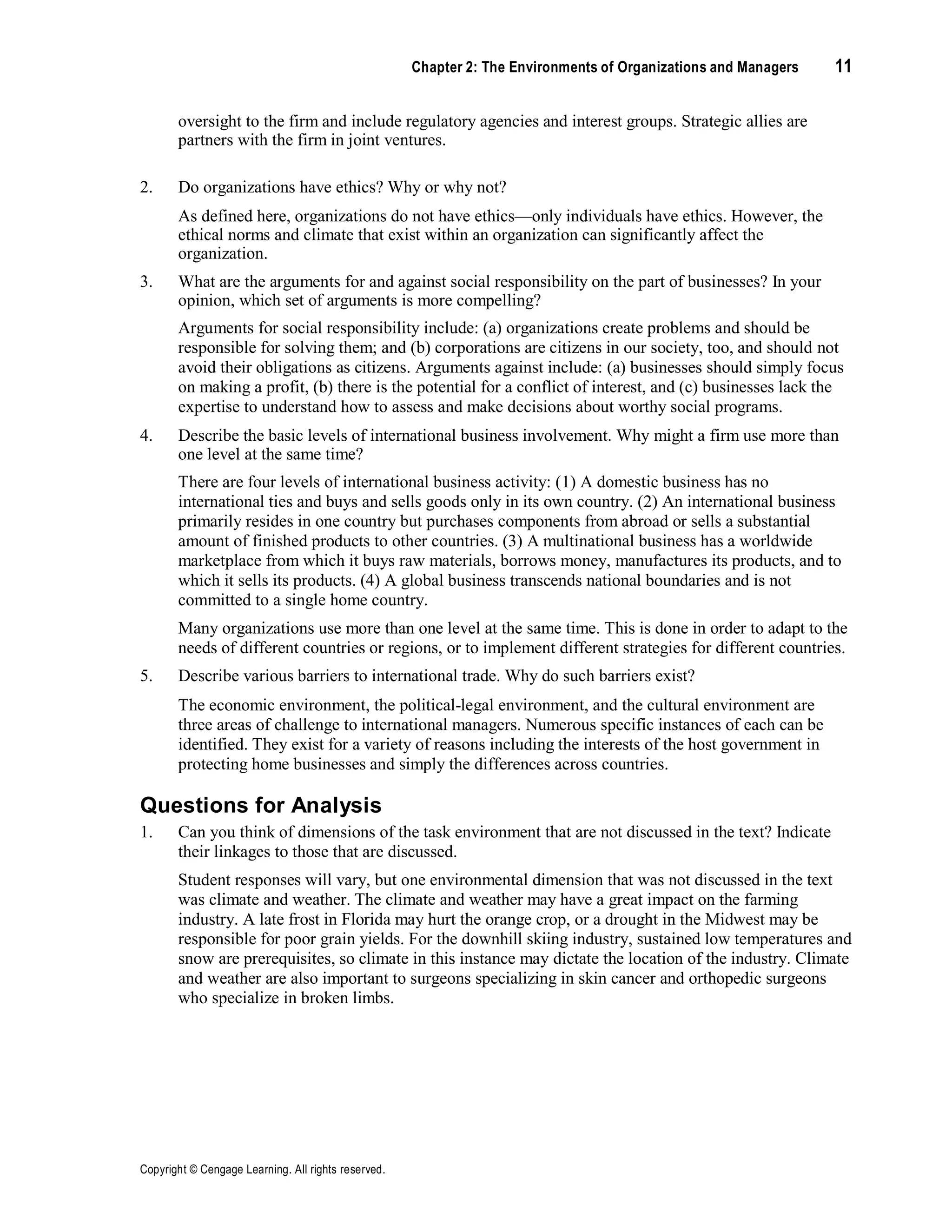 Copyright © Cengage Learning. All rights reserved.
Chapter 2: The Environments of Organizations and Managers 11
oversight to the firm and include regulatory agencies and interest groups. Strategic allies are
partners with the firm in joint ventures.
2. Do organizations have ethics? Why or why not?
As defined here, organizations do not have ethics—only individuals have ethics. However, the
ethical norms and climate that exist within an organization can significantly affect the
organization.
3. What are the arguments for and against social responsibility on the part of businesses? In your
opinion, which set of arguments is more compelling?
Arguments for social responsibility include: (a) organizations create problems and should be
responsible for solving them; and (b) corporations are citizens in our society, too, and should not
avoid their obligations as citizens. Arguments against include: (a) businesses should simply focus
on making a profit, (b) there is the potential for a conflict of interest, and (c) businesses lack the
expertise to understand how to assess and make decisions about worthy social programs.
4. Describe the basic levels of international business involvement. Why might a firm use more than
one level at the same time?
There are four levels of international business activity: (1) A domestic business has no
international ties and buys and sells goods only in its own country. (2) An international business
primarily resides in one country but purchases components from abroad or sells a substantial
amount of finished products to other countries. (3) A multinational business has a worldwide
marketplace from which it buys raw materials, borrows money, manufactures its products, and to
which it sells its products. (4) A global business transcends national boundaries and is not
committed to a single home country.
Many organizations use more than one level at the same time. This is done in order to adapt to the
needs of different countries or regions, or to implement different strategies for different countries.
5. Describe various barriers to international trade. Why do such barriers exist?
The economic environment, the political-legal environment, and the cultural environment are
three areas of challenge to international managers. Numerous specific instances of each can be
identified. They exist for a variety of reasons including the interests of the host government in
protecting home businesses and simply the differences across countries.
Questions for Analysis
1. Can you think of dimensions of the task environment that are not discussed in the text? Indicate
their linkages to those that are discussed.
Student responses will vary, but one environmental dimension that was not discussed in the text
was climate and weather. The climate and weather may have a great impact on the farming
industry. A late frost in Florida may hurt the orange crop, or a drought in the Midwest may be
responsible for poor grain yields. For the downhill skiing industry, sustained low temperatures and
snow are prerequisites, so climate in this instance may dictate the location of the industry. Climate
and weather are also important to surgeons specializing in skin cancer and orthopedic surgeons
who specialize in broken limbs.
 
