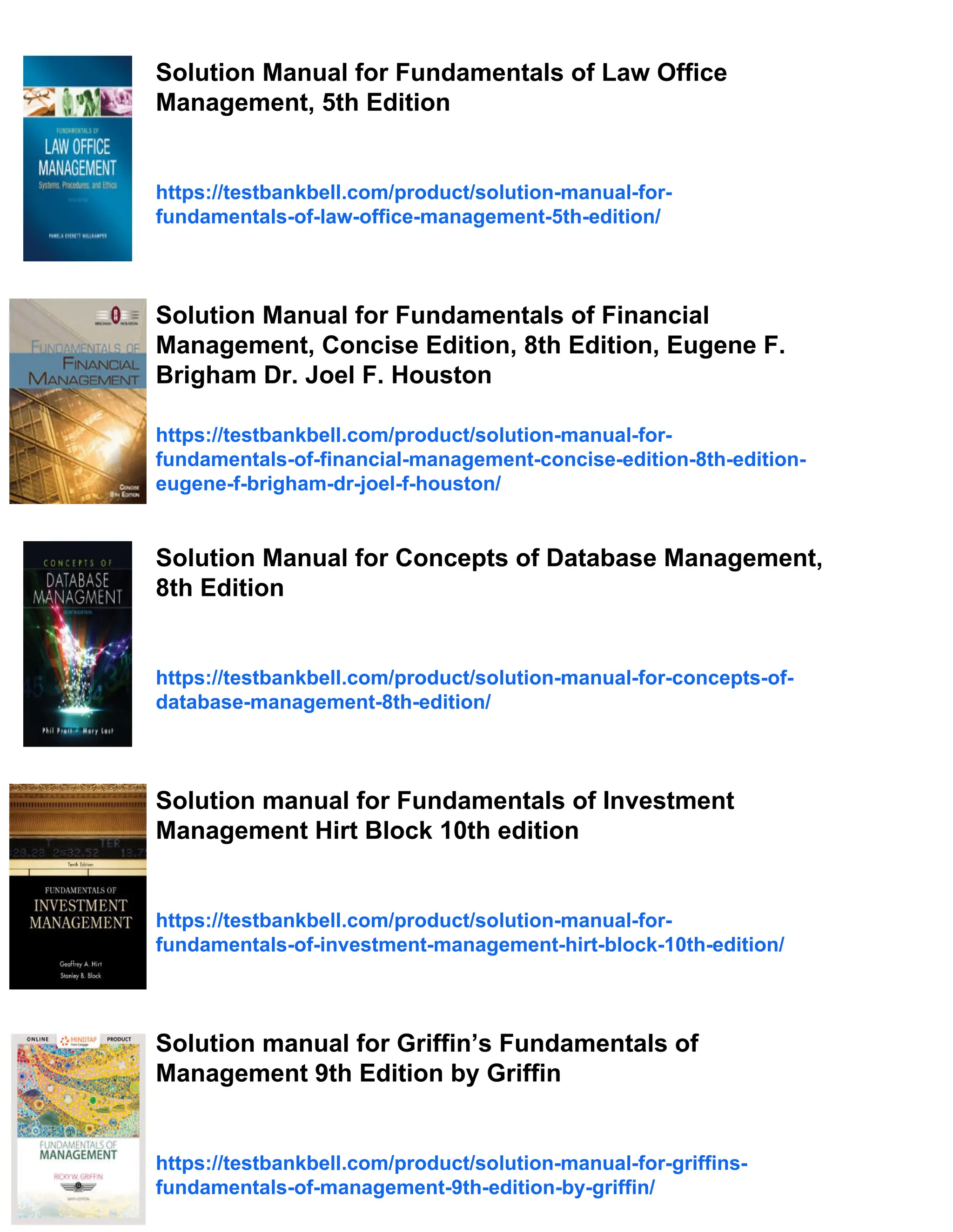 Solution Manual for Fundamentals of Law Office
Management, 5th Edition
https://testbankbell.com/product/solution-manual-for-
fundamentals-of-law-office-management-5th-edition/
Solution Manual for Fundamentals of Financial
Management, Concise Edition, 8th Edition, Eugene F.
Brigham Dr. Joel F. Houston
https://testbankbell.com/product/solution-manual-for-
fundamentals-of-financial-management-concise-edition-8th-edition-
eugene-f-brigham-dr-joel-f-houston/
Solution Manual for Concepts of Database Management,
8th Edition
https://testbankbell.com/product/solution-manual-for-concepts-of-
database-management-8th-edition/
Solution manual for Fundamentals of Investment
Management Hirt Block 10th edition
https://testbankbell.com/product/solution-manual-for-
fundamentals-of-investment-management-hirt-block-10th-edition/
Solution manual for Griffin’s Fundamentals of
Management 9th Edition by Griffin
https://testbankbell.com/product/solution-manual-for-griffins-
fundamentals-of-management-9th-edition-by-griffin/
 