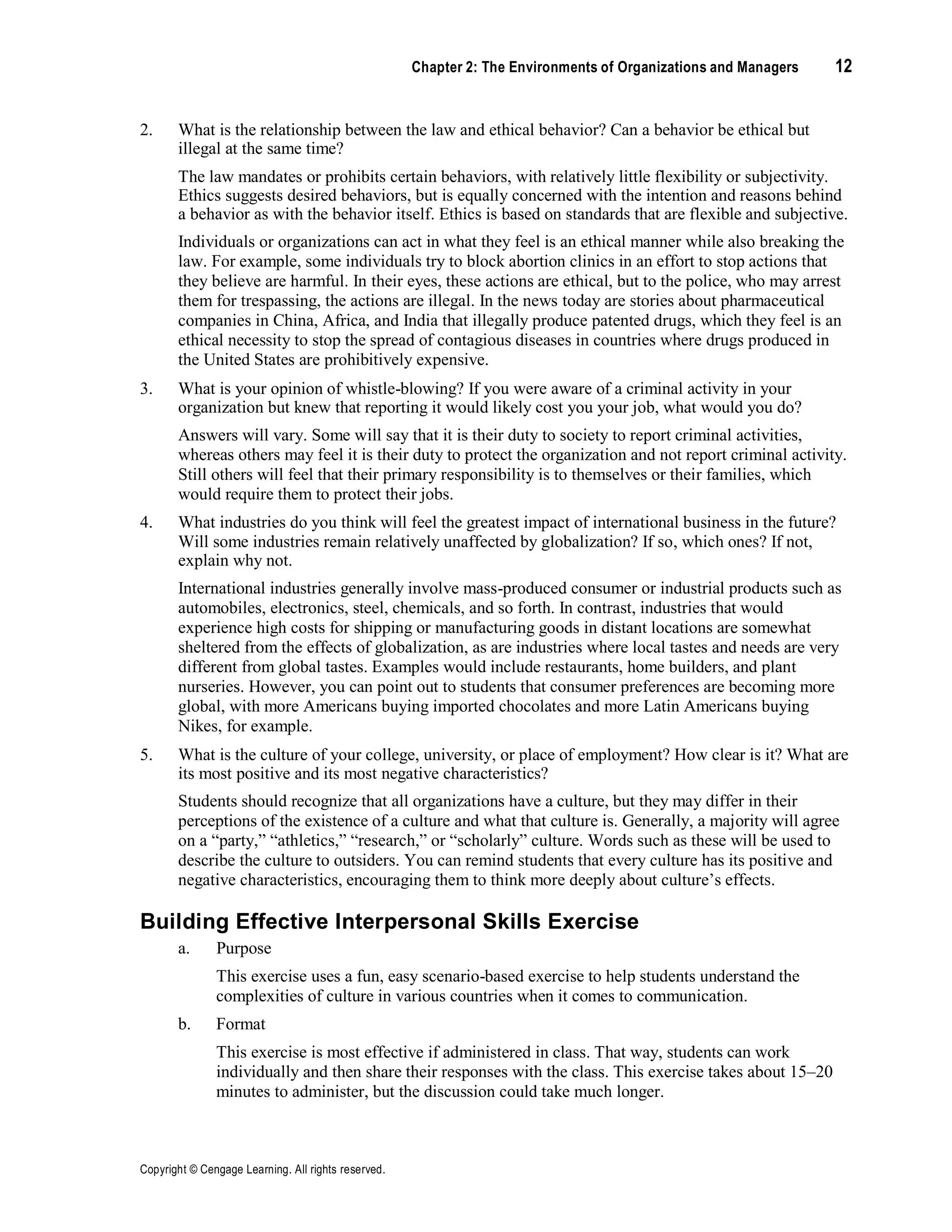 Copyright © Cengage Learning. All rights reserved.
Chapter 2: The Environments of Organizations and Managers 12
2. What is the relationship between the law and ethical behavior? Can a behavior be ethical but
illegal at the same time?
The law mandates or prohibits certain behaviors, with relatively little flexibility or subjectivity.
Ethics suggests desired behaviors, but is equally concerned with the intention and reasons behind
a behavior as with the behavior itself. Ethics is based on standards that are flexible and subjective.
Individuals or organizations can act in what they feel is an ethical manner while also breaking the
law. For example, some individuals try to block abortion clinics in an effort to stop actions that
they believe are harmful. In their eyes, these actions are ethical, but to the police, who may arrest
them for trespassing, the actions are illegal. In the news today are stories about pharmaceutical
companies in China, Africa, and India that illegally produce patented drugs, which they feel is an
ethical necessity to stop the spread of contagious diseases in countries where drugs produced in
the United States are prohibitively expensive.
3. What is your opinion of whistle-blowing? If you were aware of a criminal activity in your
organization but knew that reporting it would likely cost you your job, what would you do?
Answers will vary. Some will say that it is their duty to society to report criminal activities,
whereas others may feel it is their duty to protect the organization and not report criminal activity.
Still others will feel that their primary responsibility is to themselves or their families, which
would require them to protect their jobs.
4. What industries do you think will feel the greatest impact of international business in the future?
Will some industries remain relatively unaffected by globalization? If so, which ones? If not,
explain why not.
International industries generally involve mass-produced consumer or industrial products such as
automobiles, electronics, steel, chemicals, and so forth. In contrast, industries that would
experience high costs for shipping or manufacturing goods in distant locations are somewhat
sheltered from the effects of globalization, as are industries where local tastes and needs are very
different from global tastes. Examples would include restaurants, home builders, and plant
nurseries. However, you can point out to students that consumer preferences are becoming more
global, with more Americans buying imported chocolates and more Latin Americans buying
Nikes, for example.
5. What is the culture of your college, university, or place of employment? How clear is it? What are
its most positive and its most negative characteristics?
Students should recognize that all organizations have a culture, but they may differ in their
perceptions of the existence of a culture and what that culture is. Generally, a majority will agree
on a “party,” “athletics,” “research,” or “scholarly” culture. Words such as these will be used to
describe the culture to outsiders. You can remind students that every culture has its positive and
negative characteristics, encouraging them to think more deeply about culture’s effects.
Building Effective Interpersonal Skills Exercise
a. Purpose
This exercise uses a fun, easy scenario-based exercise to help students understand the
complexities of culture in various countries when it comes to communication.
b. Format
This exercise is most effective if administered in class. That way, students can work
individually and then share their responses with the class. This exercise takes about 15–20
minutes to administer, but the discussion could take much longer.
 
