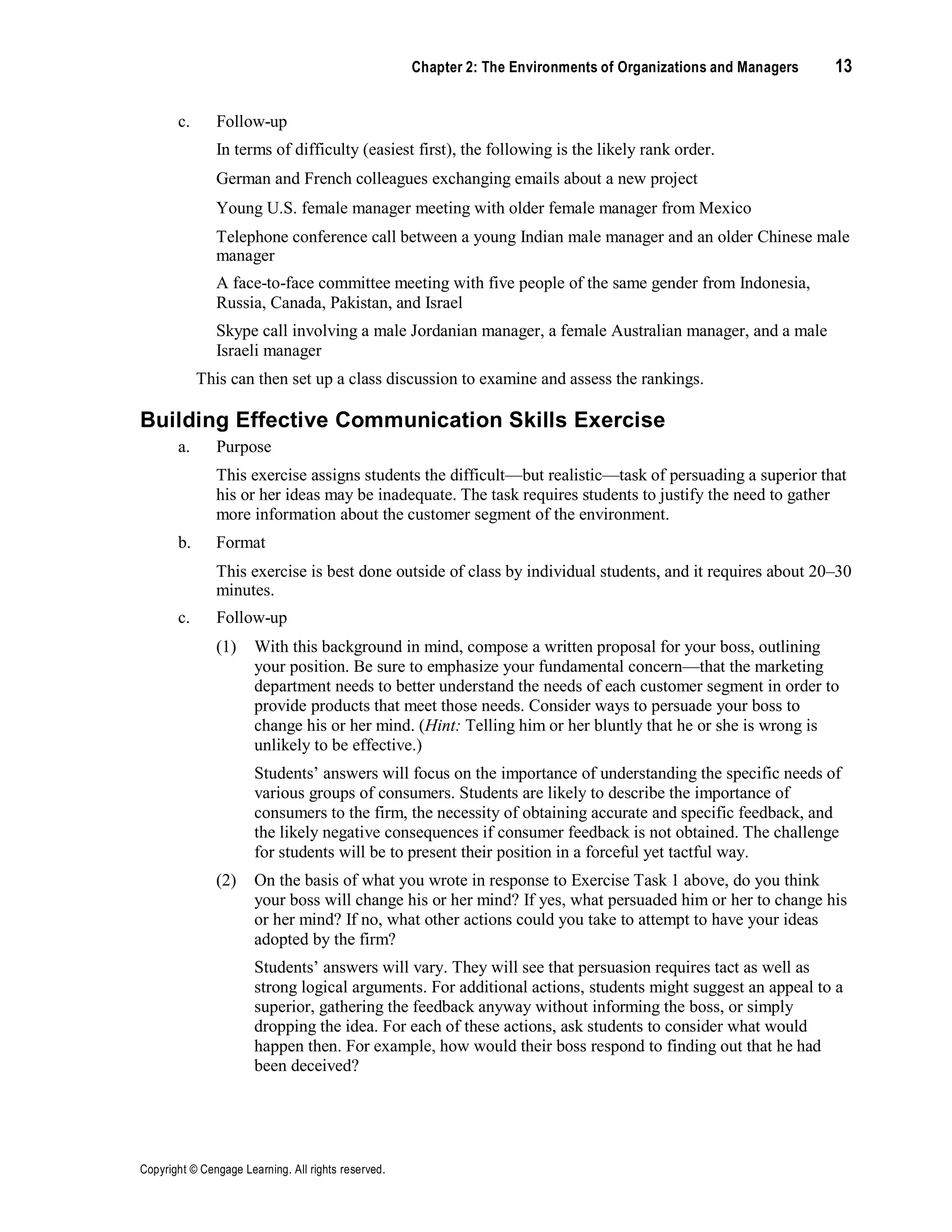 Copyright © Cengage Learning. All rights reserved.
Chapter 2: The Environments of Organizations and Managers 13
c. Follow-up
In terms of difficulty (easiest first), the following is the likely rank order.
German and French colleagues exchanging emails about a new project
Young U.S. female manager meeting with older female manager from Mexico
Telephone conference call between a young Indian male manager and an older Chinese male
manager
A face-to-face committee meeting with five people of the same gender from Indonesia,
Russia, Canada, Pakistan, and Israel
Skype call involving a male Jordanian manager, a female Australian manager, and a male
Israeli manager
This can then set up a class discussion to examine and assess the rankings.
Building Effective Communication Skills Exercise
a. Purpose
This exercise assigns students the difficult—but realistic—task of persuading a superior that
his or her ideas may be inadequate. The task requires students to justify the need to gather
more information about the customer segment of the environment.
b. Format
This exercise is best done outside of class by individual students, and it requires about 20–30
minutes.
c. Follow-up
(1) With this background in mind, compose a written proposal for your boss, outlining
your position. Be sure to emphasize your fundamental concern—that the marketing
department needs to better understand the needs of each customer segment in order to
provide products that meet those needs. Consider ways to persuade your boss to
change his or her mind. (Hint: Telling him or her bluntly that he or she is wrong is
unlikely to be effective.)
Students’ answers will focus on the importance of understanding the specific needs of
various groups of consumers. Students are likely to describe the importance of
consumers to the firm, the necessity of obtaining accurate and specific feedback, and
the likely negative consequences if consumer feedback is not obtained. The challenge
for students will be to present their position in a forceful yet tactful way.
(2) On the basis of what you wrote in response to Exercise Task 1 above, do you think
your boss will change his or her mind? If yes, what persuaded him or her to change his
or her mind? If no, what other actions could you take to attempt to have your ideas
adopted by the firm?
Students’ answers will vary. They will see that persuasion requires tact as well as
strong logical arguments. For additional actions, students might suggest an appeal to a
superior, gathering the feedback anyway without informing the boss, or simply
dropping the idea. For each of these actions, ask students to consider what would
happen then. For example, how would their boss respond to finding out that he had
been deceived?
 