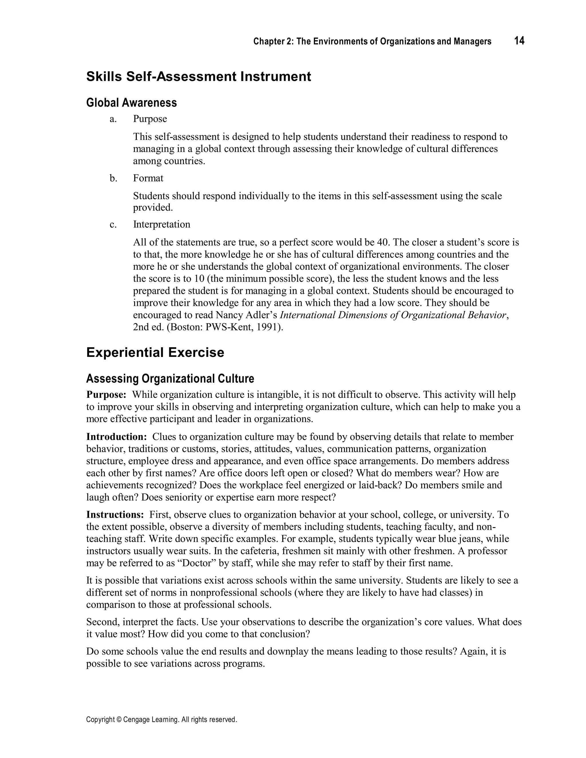 Copyright © Cengage Learning. All rights reserved.
Chapter 2: The Environments of Organizations and Managers 14
Skills Self-Assessment Instrument
Global Awareness
a. Purpose
This self-assessment is designed to help students understand their readiness to respond to
managing in a global context through assessing their knowledge of cultural differences
among countries.
b. Format
Students should respond individually to the items in this self-assessment using the scale
provided.
c. Interpretation
All of the statements are true, so a perfect score would be 40. The closer a student’s score is
to that, the more knowledge he or she has of cultural differences among countries and the
more he or she understands the global context of organizational environments. The closer
the score is to 10 (the minimum possible score), the less the student knows and the less
prepared the student is for managing in a global context. Students should be encouraged to
improve their knowledge for any area in which they had a low score. They should be
encouraged to read Nancy Adler’s International Dimensions of Organizational Behavior,
2nd ed. (Boston: PWS-Kent, 1991).
Experiential Exercise
Assessing Organizational Culture
Purpose: While organization culture is intangible, it is not difficult to observe. This activity will help
to improve your skills in observing and interpreting organization culture, which can help to make you a
more effective participant and leader in organizations.
Introduction: Clues to organization culture may be found by observing details that relate to member
behavior, traditions or customs, stories, attitudes, values, communication patterns, organization
structure, employee dress and appearance, and even office space arrangements. Do members address
each other by first names? Are office doors left open or closed? What do members wear? How are
achievements recognized? Does the workplace feel energized or laid-back? Do members smile and
laugh often? Does seniority or expertise earn more respect?
Instructions: First, observe clues to organization behavior at your school, college, or university. To
the extent possible, observe a diversity of members including students, teaching faculty, and non-
teaching staff. Write down specific examples. For example, students typically wear blue jeans, while
instructors usually wear suits. In the cafeteria, freshmen sit mainly with other freshmen. A professor
may be referred to as “Doctor” by staff, while she may refer to staff by their first name.
It is possible that variations exist across schools within the same university. Students are likely to see a
different set of norms in nonprofessional schools (where they are likely to have had classes) in
comparison to those at professional schools.
Second, interpret the facts. Use your observations to describe the organization’s core values. What does
it value most? How did you come to that conclusion?
Do some schools value the end results and downplay the means leading to those results? Again, it is
possible to see variations across programs.
 