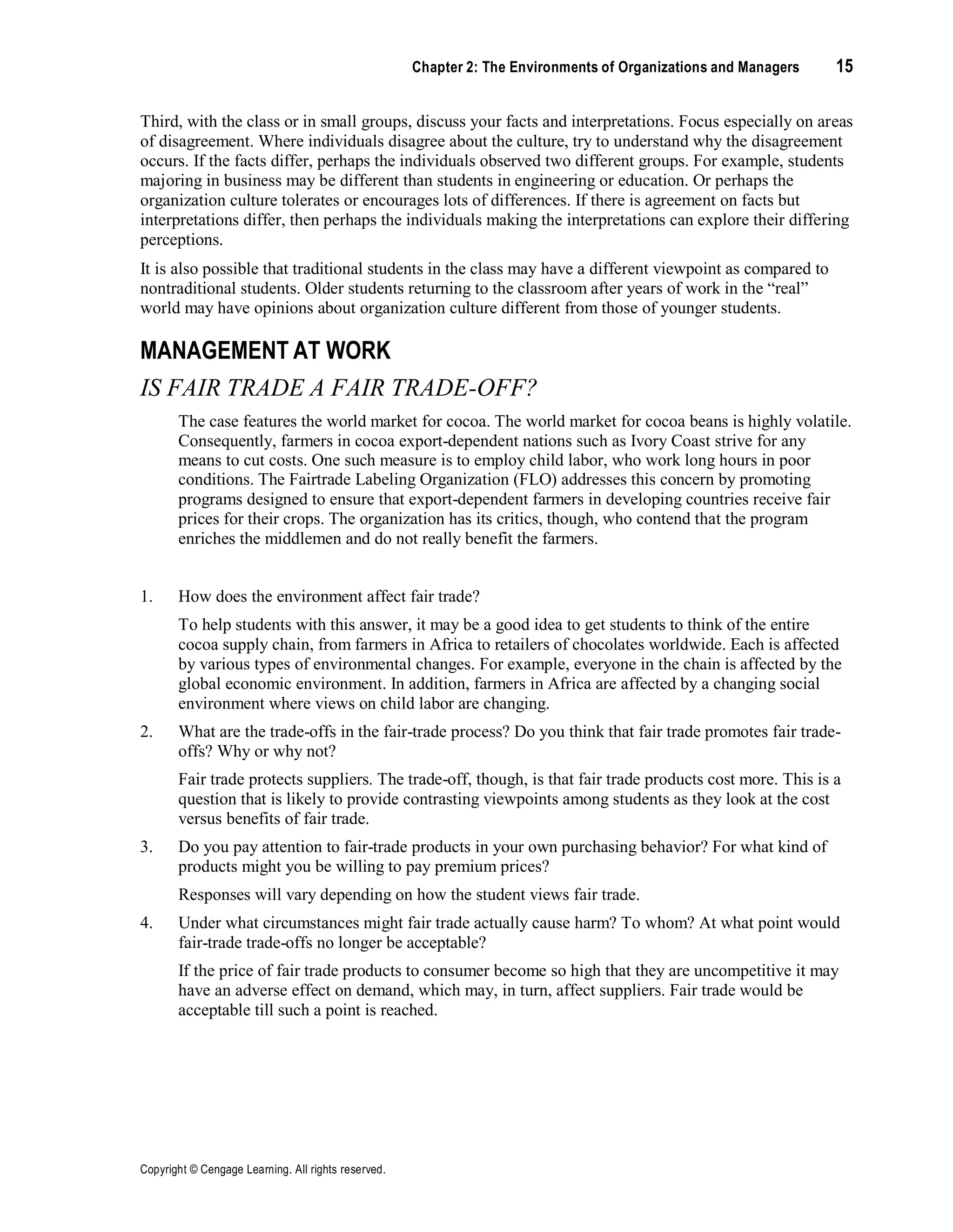Copyright © Cengage Learning. All rights reserved.
Chapter 2: The Environments of Organizations and Managers 15
Third, with the class or in small groups, discuss your facts and interpretations. Focus especially on areas
of disagreement. Where individuals disagree about the culture, try to understand why the disagreement
occurs. If the facts differ, perhaps the individuals observed two different groups. For example, students
majoring in business may be different than students in engineering or education. Or perhaps the
organization culture tolerates or encourages lots of differences. If there is agreement on facts but
interpretations differ, then perhaps the individuals making the interpretations can explore their differing
perceptions.
It is also possible that traditional students in the class may have a different viewpoint as compared to
nontraditional students. Older students returning to the classroom after years of work in the “real”
world may have opinions about organization culture different from those of younger students.
MANAGEMENT AT WORK
IS FAIR TRADE A FAIR TRADE-OFF?
The case features the world market for cocoa. The world market for cocoa beans is highly volatile.
Consequently, farmers in cocoa export-dependent nations such as Ivory Coast strive for any
means to cut costs. One such measure is to employ child labor, who work long hours in poor
conditions. The Fairtrade Labeling Organization (FLO) addresses this concern by promoting
programs designed to ensure that export-dependent farmers in developing countries receive fair
prices for their crops. The organization has its critics, though, who contend that the program
enriches the middlemen and do not really benefit the farmers.
1. How does the environment affect fair trade?
To help students with this answer, it may be a good idea to get students to think of the entire
cocoa supply chain, from farmers in Africa to retailers of chocolates worldwide. Each is affected
by various types of environmental changes. For example, everyone in the chain is affected by the
global economic environment. In addition, farmers in Africa are affected by a changing social
environment where views on child labor are changing.
2. What are the trade-offs in the fair-trade process? Do you think that fair trade promotes fair trade-
offs? Why or why not?
Fair trade protects suppliers. The trade-off, though, is that fair trade products cost more. This is a
question that is likely to provide contrasting viewpoints among students as they look at the cost
versus benefits of fair trade.
3. Do you pay attention to fair-trade products in your own purchasing behavior? For what kind of
products might you be willing to pay premium prices?
Responses will vary depending on how the student views fair trade.
4. Under what circumstances might fair trade actually cause harm? To whom? At what point would
fair-trade trade-offs no longer be acceptable?
If the price of fair trade products to consumer become so high that they are uncompetitive it may
have an adverse effect on demand, which may, in turn, affect suppliers. Fair trade would be
acceptable till such a point is reached.
 