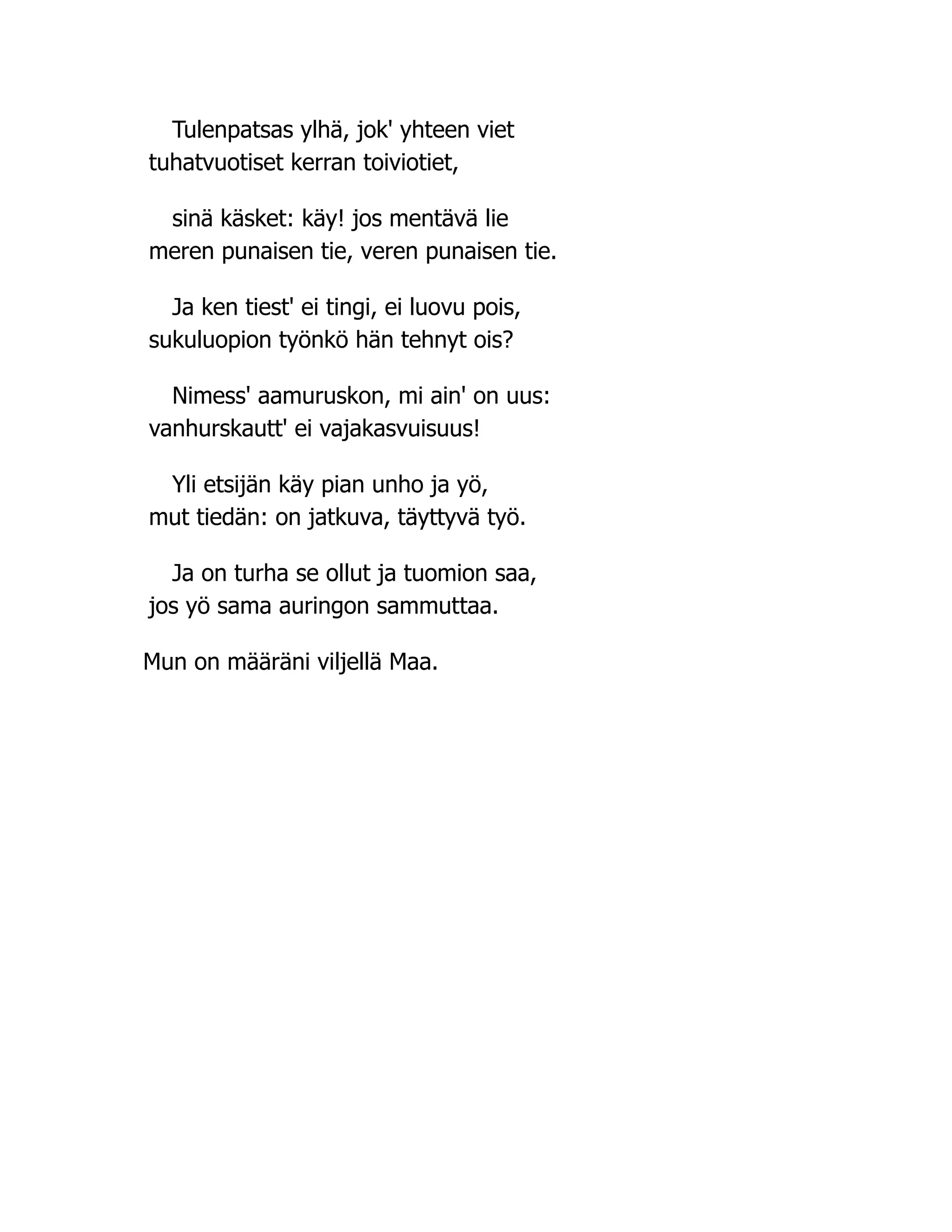 Tulenpatsas ylhä, jok' yhteen viet
tuhatvuotiset kerran toiviotiet,
sinä käsket: käy! jos mentävä lie
meren punaisen tie, veren punaisen tie.
Ja ken tiest' ei tingi, ei luovu pois,
sukuluopion työnkö hän tehnyt ois?
Nimess' aamuruskon, mi ain' on uus:
vanhurskautt' ei vajakasvuisuus!
Yli etsijän käy pian unho ja yö,
mut tiedän: on jatkuva, täyttyvä työ.
Ja on turha se ollut ja tuomion saa,
jos yö sama auringon sammuttaa.
Mun on määräni viljellä Maa.
 