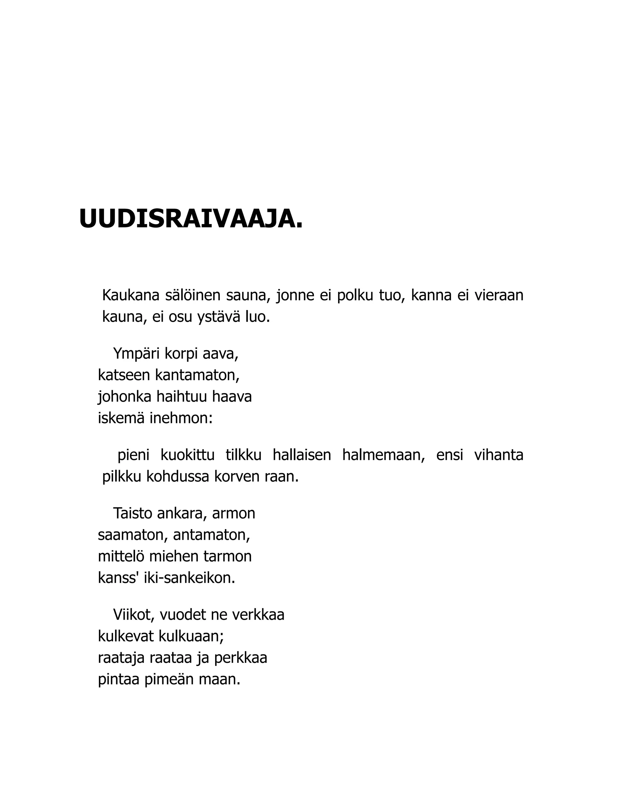 UUDISRAIVAAJA.
Kaukana sälöinen sauna, jonne ei polku tuo, kanna ei vieraan
kauna, ei osu ystävä luo.
Ympäri korpi aava,
katseen kantamaton,
johonka haihtuu haava
iskemä inehmon:
pieni kuokittu tilkku hallaisen halmemaan, ensi vihanta
pilkku kohdussa korven raan.
Taisto ankara, armon
saamaton, antamaton,
mittelö miehen tarmon
kanss' iki-sankeikon.
Viikot, vuodet ne verkkaa
kulkevat kulkuaan;
raataja raataa ja perkkaa
pintaa pimeän maan.
 