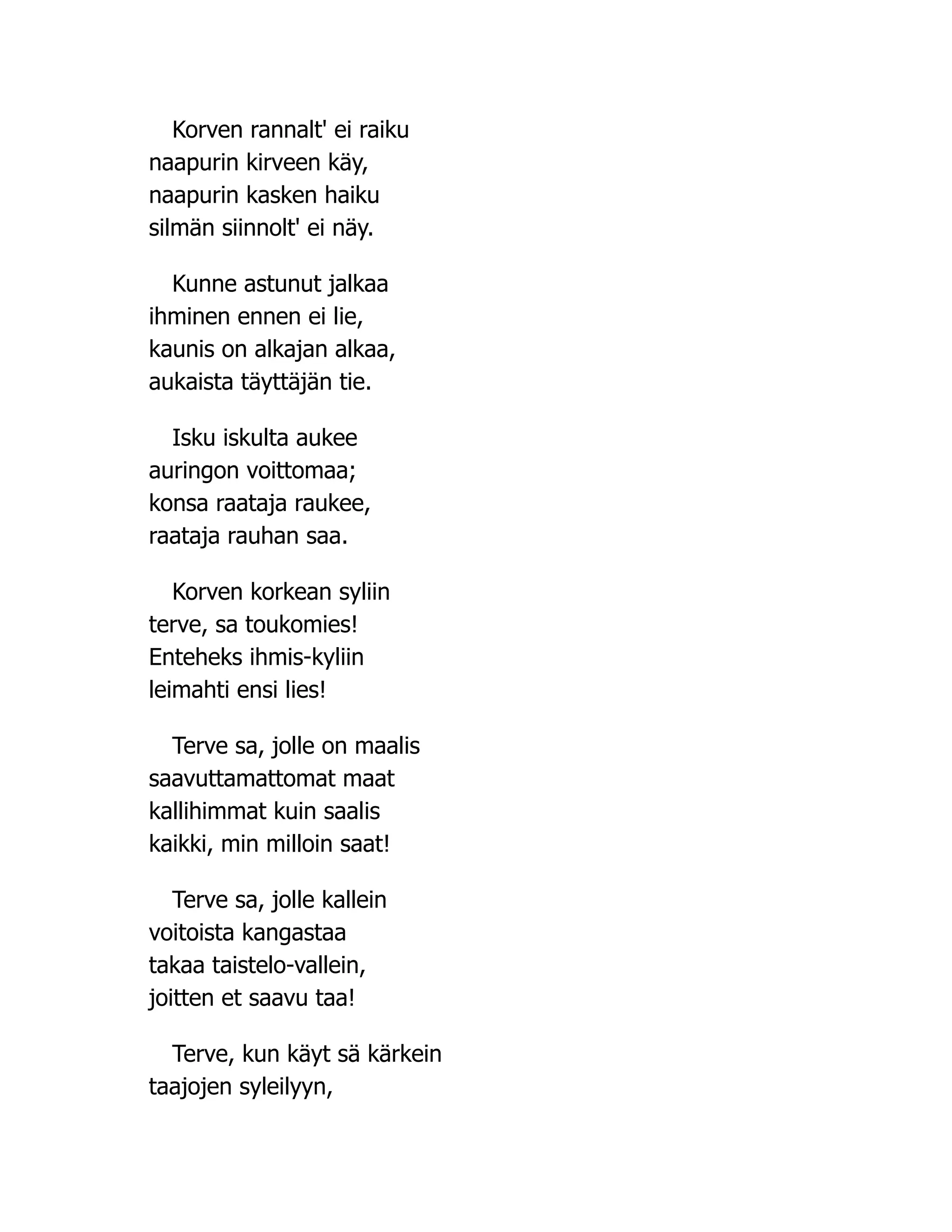 Korven rannalt' ei raiku
naapurin kirveen käy,
naapurin kasken haiku
silmän siinnolt' ei näy.
Kunne astunut jalkaa
ihminen ennen ei lie,
kaunis on alkajan alkaa,
aukaista täyttäjän tie.
Isku iskulta aukee
auringon voittomaa;
konsa raataja raukee,
raataja rauhan saa.
Korven korkean syliin
terve, sa toukomies!
Enteheks ihmis-kyliin
leimahti ensi lies!
Terve sa, jolle on maalis
saavuttamattomat maat
kallihimmat kuin saalis
kaikki, min milloin saat!
Terve sa, jolle kallein
voitoista kangastaa
takaa taistelo-vallein,
joitten et saavu taa!
Terve, kun käyt sä kärkein
taajojen syleilyyn,
 