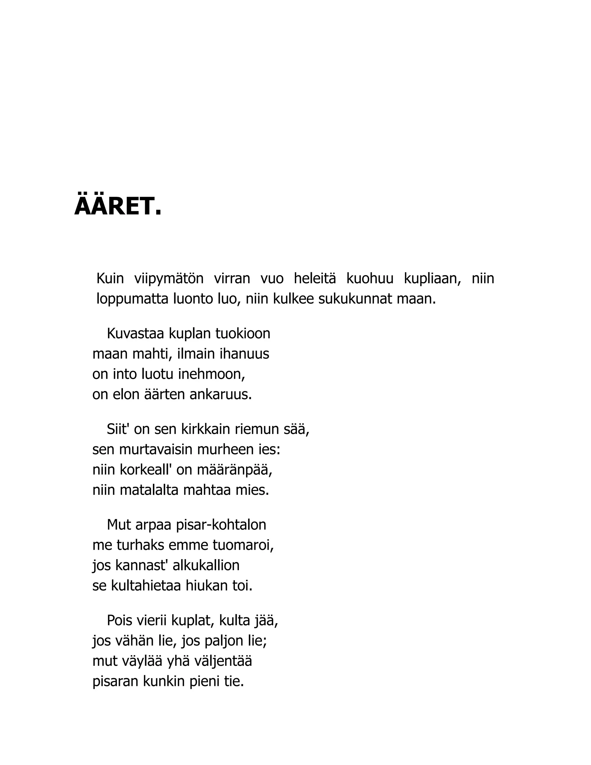 ÄÄRET.
Kuin viipymätön virran vuo heleitä kuohuu kupliaan, niin
loppumatta luonto luo, niin kulkee sukukunnat maan.
Kuvastaa kuplan tuokioon
maan mahti, ilmain ihanuus
on into luotu inehmoon,
on elon äärten ankaruus.
Siit' on sen kirkkain riemun sää,
sen murtavaisin murheen ies:
niin korkeall' on määränpää,
niin matalalta mahtaa mies.
Mut arpaa pisar-kohtalon
me turhaks emme tuomaroi,
jos kannast' alkukallion
se kultahietaa hiukan toi.
Pois vierii kuplat, kulta jää,
jos vähän lie, jos paljon lie;
mut väylää yhä väljentää
pisaran kunkin pieni tie.
 