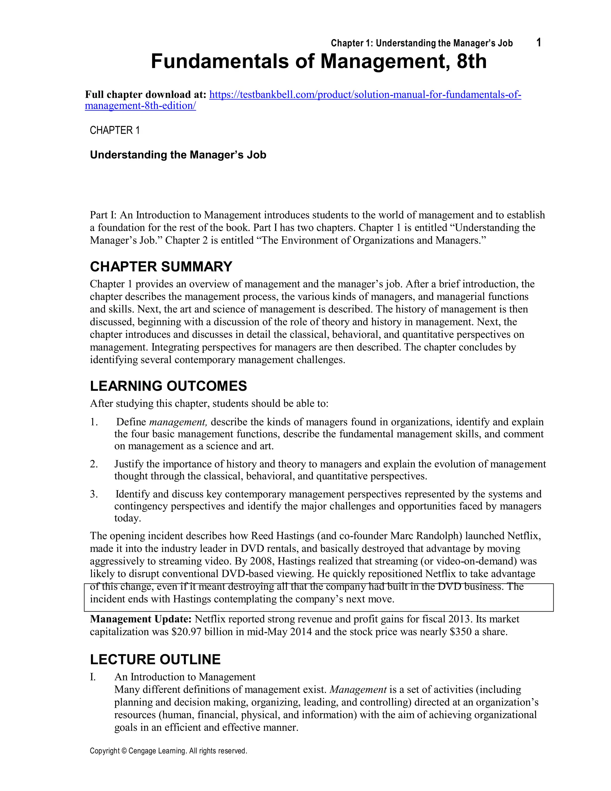 Chapter 1: Understanding the Manager’s Job 1
Copyright © Cengage Learning. All rights reserved.
Fundamentals of Management, 8th
Full chapter download at: https://testbankbell.com/product/solution-manual-for-fundamentals-of-
management-8th-edition/
CHAPTER 1
Understanding the Manager’s Job
Part I: An Introduction to Management introduces students to the world of management and to establish
a foundation for the rest of the book. Part I has two chapters. Chapter 1 is entitled “Understanding the
Manager’s Job.” Chapter 2 is entitled “The Environment of Organizations and Managers.”
CHAPTER SUMMARY
Chapter 1 provides an overview of management and the manager’s job. After a brief introduction, the
chapter describes the management process, the various kinds of managers, and managerial functions
and skills. Next, the art and science of management is described. The history of management is then
discussed, beginning with a discussion of the role of theory and history in management. Next, the
chapter introduces and discusses in detail the classical, behavioral, and quantitative perspectives on
management. Integrating perspectives for managers are then described. The chapter concludes by
identifying several contemporary management challenges.
LEARNING OUTCOMES
After studying this chapter, students should be able to:
1. Define management, describe the kinds of managers found in organizations, identify and explain
the four basic management functions, describe the fundamental management skills, and comment
on management as a science and art.
2. Justify the importance of history and theory to managers and explain the evolution of management
thought through the classical, behavioral, and quantitative perspectives.
3. Identify and discuss key contemporary management perspectives represented by the systems and
contingency perspectives and identify the major challenges and opportunities faced by managers
today.
The opening incident describes how Reed Hastings (and co-founder Marc Randolph) launched Netflix,
made it into the industry leader in DVD rentals, and basically destroyed that advantage by moving
aggressively to streaming video. By 2008, Hastings realized that streaming (or video-on-demand) was
likely to disrupt conventional DVD-based viewing. He quickly repositioned Netflix to take advantage
of this change, even if it meant destroying all that the company had built in the DVD business. The
incident ends with Hastings contemplating the company’s next move.
Management Update: Netflix reported strong revenue and profit gains for fiscal 2013. Its market
capitalization was $20.97 billion in mid-May 2014 and the stock price was nearly $350 a share.
LECTURE OUTLINE
I. An Introduction to Management
Many different definitions of management exist. Management is a set of activities (including
planning and decision making, organizing, leading, and controlling) directed at an organization’s
resources (human, financial, physical, and information) with the aim of achieving organizational
goals in an efficient and effective manner.
 