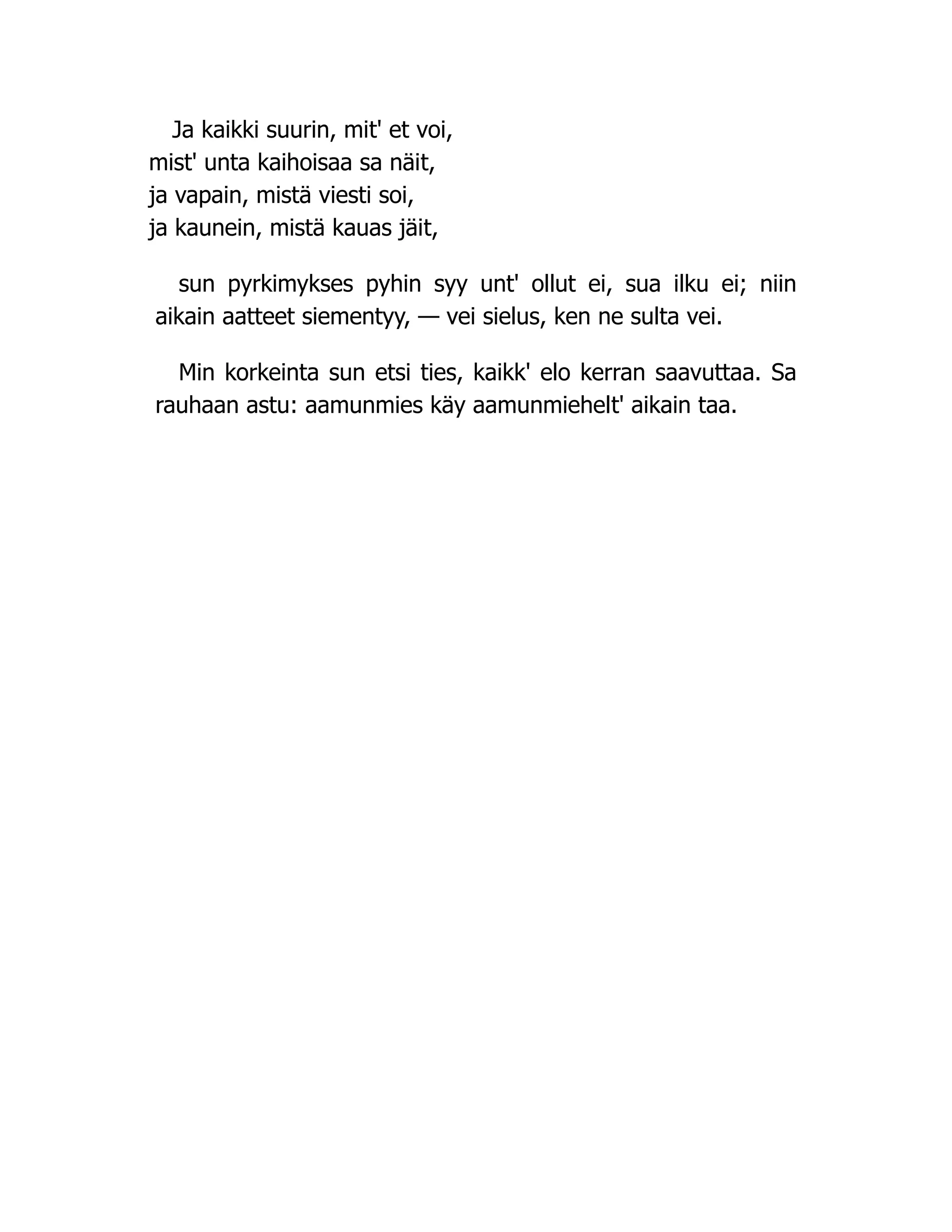 Ja kaikki suurin, mit' et voi,
mist' unta kaihoisaa sa näit,
ja vapain, mistä viesti soi,
ja kaunein, mistä kauas jäit,
sun pyrkimykses pyhin syy unt' ollut ei, sua ilku ei; niin
aikain aatteet siementyy, — vei sielus, ken ne sulta vei.
Min korkeinta sun etsi ties, kaikk' elo kerran saavuttaa. Sa
rauhaan astu: aamunmies käy aamunmiehelt' aikain taa.
 