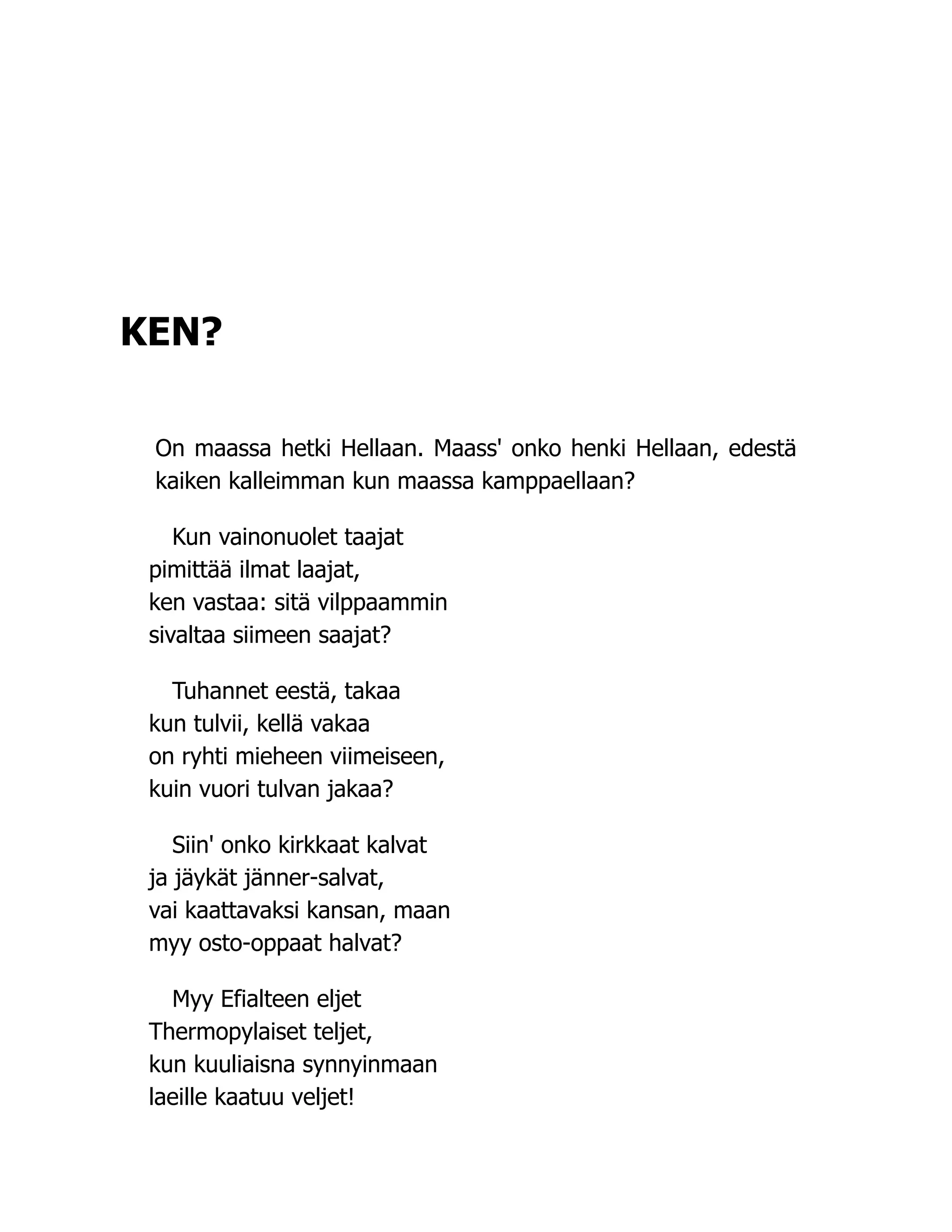 KEN?
On maassa hetki Hellaan. Maass' onko henki Hellaan, edestä
kaiken kalleimman kun maassa kamppaellaan?
Kun vainonuolet taajat
pimittää ilmat laajat,
ken vastaa: sitä vilppaammin
sivaltaa siimeen saajat?
Tuhannet eestä, takaa
kun tulvii, kellä vakaa
on ryhti mieheen viimeiseen,
kuin vuori tulvan jakaa?
Siin' onko kirkkaat kalvat
ja jäykät jänner-salvat,
vai kaattavaksi kansan, maan
myy osto-oppaat halvat?
Myy Efialteen eljet
Thermopylaiset teljet,
kun kuuliaisna synnyinmaan
laeille kaatuu veljet!
 