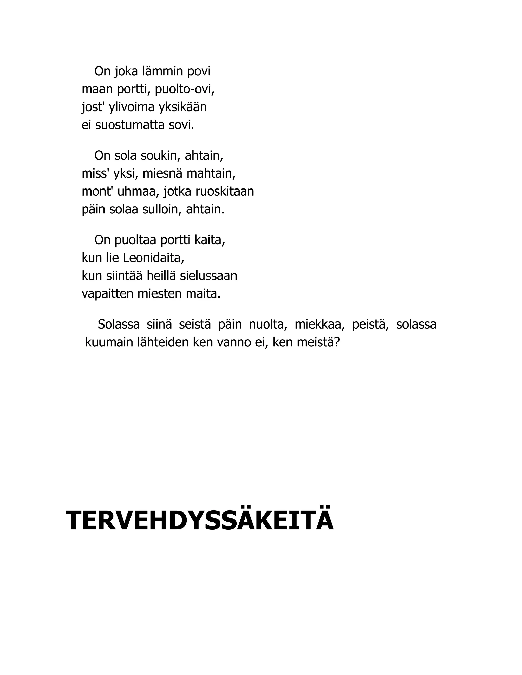 On joka lämmin povi
maan portti, puolto-ovi,
jost' ylivoima yksikään
ei suostumatta sovi.
On sola soukin, ahtain,
miss' yksi, miesnä mahtain,
mont' uhmaa, jotka ruoskitaan
päin solaa sulloin, ahtain.
On puoltaa portti kaita,
kun lie Leonidaita,
kun siintää heillä sielussaan
vapaitten miesten maita.
Solassa siinä seistä päin nuolta, miekkaa, peistä, solassa
kuumain lähteiden ken vanno ei, ken meistä?
TERVEHDYSSÄKEITÄ
 